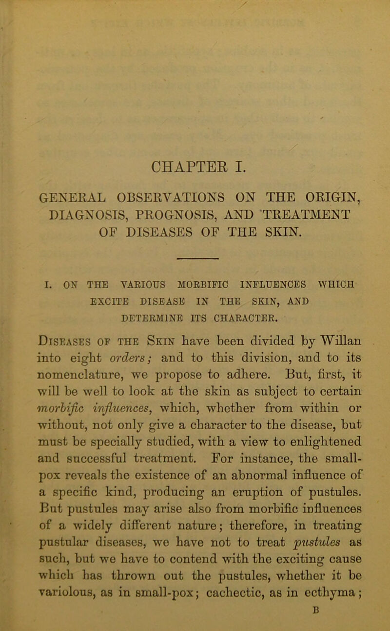 GENERAL OBSERVATIONS ON THE ORIGIN, DIAGNOSIS, PROGNOSIS, AND TREATMENT OF DISEASES OF THE SKIN. I. ON THE VARIOUS MORBIFIC INFLUENCES WHICH EXCITE DISEASE IN THE SKIN, AND DETERMINE ITS CHARACTER. Diseases of the Skin have been divided by Willan into eight orders; and to this division, and to its nomenclature, we propose to adhere. But, first, it will be well to look at the skin as subject to certain morbific ivfiuences, which, whether from within or without, not only give a character to the disease, but must be specially studied, with a view to enlightened and successful treatment. For instance, the small- pox reveals the existence of an abnormal influence of a specific kind, producing an eruption of pustules. But pustules may arise also from morbific influences of a widely different nature; therefore, in treating pustular diseases, we have not to treat pustules as such, but we have to contend with the exciting cause which has thrown out the pustules, whether it be variolous, as in small-pox; cachectic, as in ecthyma; B