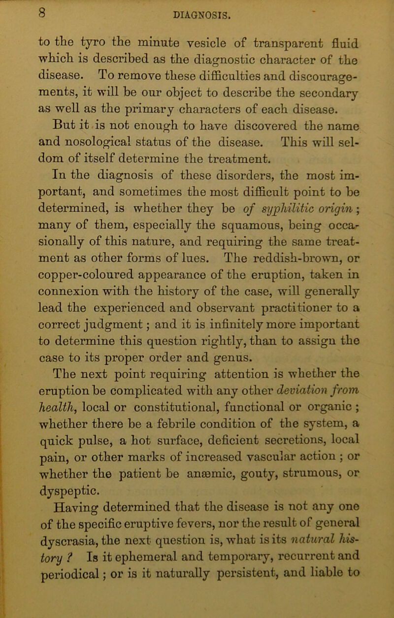 to the tyro the minute vesicle of transparent fluid which is described as the diagnostic character of the disease. To remove these difficulties and discourage- ments, it will be our object to describe the secondary as well as the primary characters of each disease. But it is not enough to have discovered the name and nosological status of the disease. This will sel- dom of itself determine the treatment. In the diagnosis of these disorders, the most im- portant, and sometimes the most difficult point to be determined, is whether they be of syphilitic origin; many of them, especially the squamous, being occa- sionally of this nature, and requiring the same treat- ment as other forms of lues. The reddish-brown, or copper-coloured appearance of the eruption, taken in connexion with the history of the case, will generally lead the experienced and obseiwant practitioner to a correct judgment; and it is infinitely more important to determine this question rightly, than to assign the case to its proper order and genus. The next point requiring attention is whether the eruption be complicated with any other deviation from health, local or constitutional, functional or organic ; whether there be a febrile condition of the system, a quick pulse, a hot surface, deficient secretions, local pain, or other marks of increased vascular action ; or whether the patient be anaemic, gouty, strumous, or dyspeptic. Having determined that the disease is not any one of the specific eruptive fevers, nor the result of general dyscrasia, the next question is, what is its natural his- tory ? Is it ephemeral and temporary, recurrent and periodical; or is it naturally persistent, and liable to