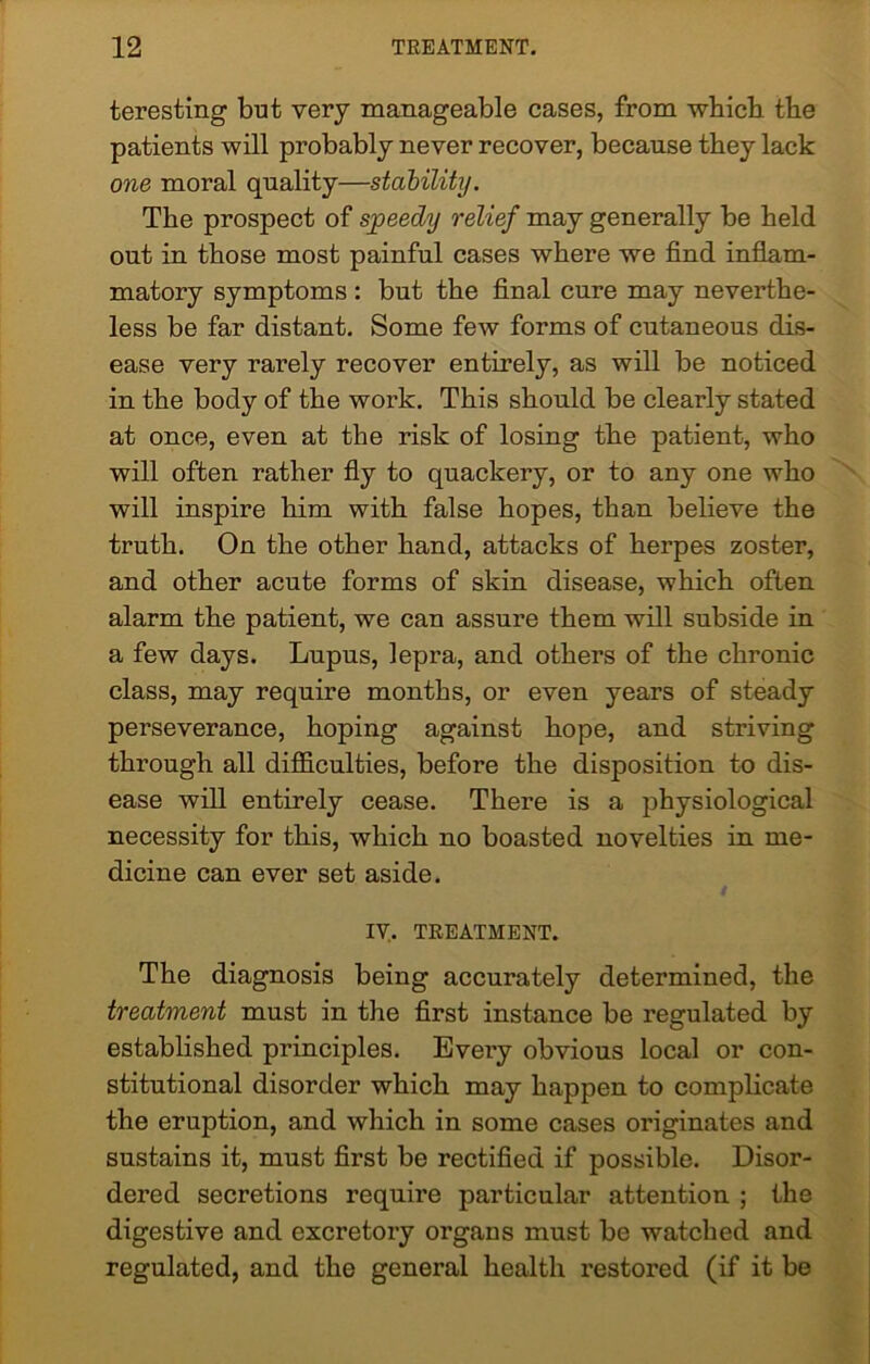 teresting but very manageable cases, from which the patients will probably never recover, because they lack one moral quality—stability. The prospect of speedy relief may generally be held out in those most painful cases where we find inflam- matory symptoms : but the final cure may neverthe- less be far distant. Some few forms of cutaneous dis- ease very rarely recover entirely, as will be noticed in the body of the work. This should be clearly stated at once, even at the risk of losing the patient, who will often rather fly to quackery, or to any one who will inspire him with false hopes, than believe the truth. On the other hand, attacks of herpes zoster, and other acute forms of skin disease, which often alarm the patient, we can assure them will subside in a few days. Lupus, lepra, and others of the chronic class, may require months, or even years of steady perseverance, hoping against hope, and striving through all difficulties, before the disposition to dis- ease will entirely cease. There is a physiological necessity for this, which no boasted novelties in me- dicine can ever set aside. IV. TREATMENT. The diagnosis being accurately determined, the treatment must in the first instance be regulated by established principles. Every obvious local or con- stitutional disorder which may happen to complicate the eruption, and which in some cases originates and sustains it, must first be rectified if possible. Disor- dered secretions require particular attention ; the digestive and excretory organs must be watched and regulated, and the general health restored (if it be