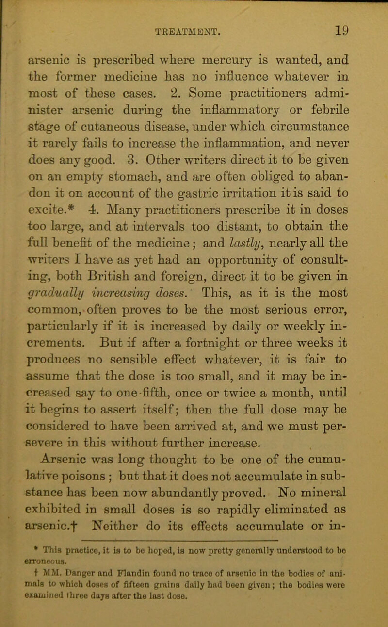 arsenic is prescribed where mercury is wanted, and the former medicine has no influence whatever in most of these cases. 2. Some practitioners admi- nister arsenic during the inflammatory or febrile stage of cutaneous disease, under which circumstance it rarely fails to increase the inflammation, and never does any good. 3. Other writers direct it to be given on an empty stomach, and are often obliged to aban- don it on account of the gastric irritation it is said to excite.* 4. Many practitioners prescribe it in doses too large, and at intervals too distant, to obtain the full benefit of the medicine ; and lastly, nearly all the writers I have as yet had an opportunity of consult- ing, both British and foreign, direct it to be given in gradually increasing doses. This, as it is the most common, often proves to be the most serious error, particularly if it is increased by daily or weekly in- crements. But if after a fortnight or three weeks it produces no sensible effect whatever, it is fair to assume that the dose is too small, and it may be in- creased say to one-fifth, once or twice a month, until it begins to assert itself; then the full dose may be considered to have been arrived at, and we must per- severe in this without further increase. Arsenic was long thought to be one of the cumu- lative poisons ; but that it does not accumulate in sub- stance has been now abundantly proved. No mineral exhibited in small doses is so rapidly eliminated as arsenic.f Neither do its effects accumulate or in- * This practice, it is to be hoped, is now pretty generally understood to be erroneous. + MM. Danger and Flandin found no trace of arsenic in the bodies of ani- mals to which doses of fifteen grains daily had been given; the bodies were examined three days after the last dose.