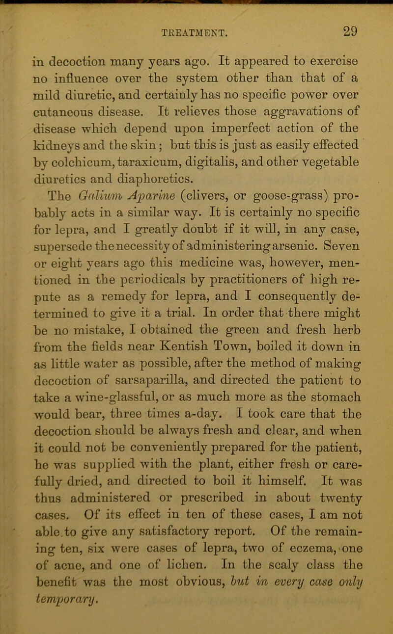 in decoction many years ago. It appeared to exercise no influence over the system other than that of a mild diuretic, and certainly has no specific power over cntaneons disease. It relieves those aggravations of disease which depend upon imperfect action of the kidneys and the skin ; but this is just as easily effected by colchicum,taraxicum, digitalis, and other vegetable diuretics and diaphoretics. The Galium Aparine (clivers, or goose-grass) pro- bably acts in a similar way. It is certainly no specific for lepra, and I greatly doubt if it will, in any case, supersede the necessity of administering arsenic. Seven or eight years ago this medicine was, however, men- tioned in the periodicals by practitioners of high re- pute as a remedy for lepra, and I consequently de- termined to give it a trial. In order that thei’e might be no mistake, I obtained the green and fresh herb from the fields near Kentish Town, boiled it down in as little water as possible, after the method of making decoction of sarsaparilla, and directed the patient to take a wine-glassful, or as much more as the stomach would bear, three times a-day. I took care that the decoction should be always fresh and clear, and when it could not be conveniently prepared for the patient, he was supplied with the plant, either fresh or care- fully dried, and directed to boil it himself. It was thus administered or prescribed in about twenty cases. Of its effect in ten of these cases, I am not able.to give any satisfactory report. Of the remain- ing ten, six were cases of lepra, two of eczema, one of acne, and one of lichen. In the scaly class the benefit was the most obvious, hut in every case only temporary.