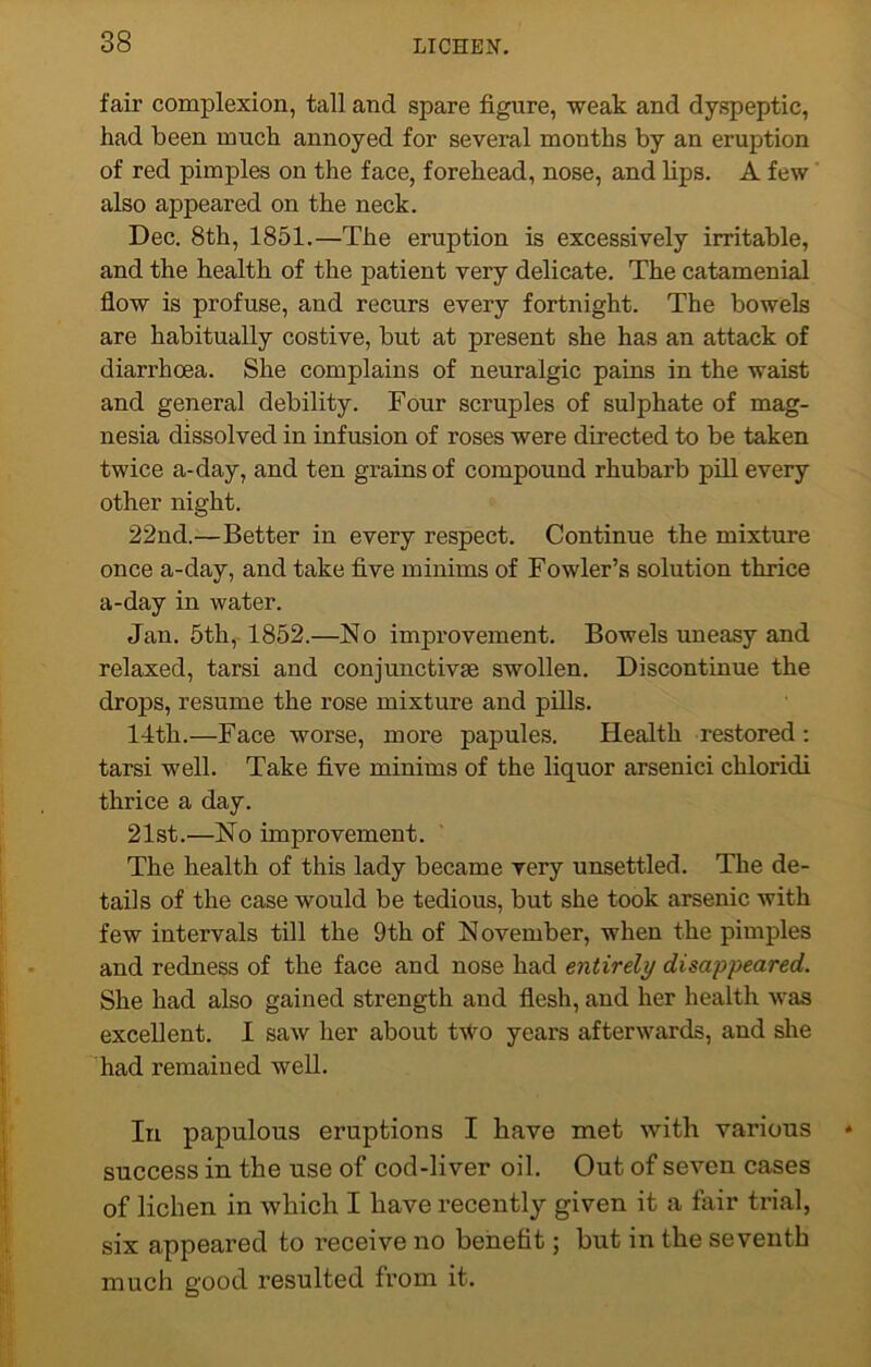 fair complexion, tall and spare figure, weak and dyspeptic, had been much annoyed for several months by an eruption of red pimples on the face, forehead, nose, and lips. A few also appeared on the neck. Dec. 8th, 1851.—The eruption is excessively irritable, and the health of the patient very delicate. The catamenial flow is profuse, and recurs every fortnight. The bowels are habitually costive, but at present she has an attack of diarrhoea. She complains of neuralgic pains in the waist and general debility. Four scruples of sulphate of mag- nesia dissolved in infusion of roses were directed to be taken twice a-day, and ten grains of compound rhubarb pill every other night. 22nd.—Better in every respect. Continue the mixture once a-day, and take five minims of Fowler’s solution thrice a-day in water. Jan. 5th, 1852.—No improvement. Bowels uneasy and relaxed, tarsi and conjunctive swollen. Discontinue the drops, resume the rose mixture and pills. 14th.—Face worse, more papules. Health restored : tarsi well. Take five minims of the liquor arsenici chloridi thrice a day. 21st.—No improvement. The health of this lady became very unsettled. The de- tails of the case would be tedious, but she took arsenic with few intervals till the 9th of November, when the pimples and redness of the face and nose had entirely disappeared. She had also gained strength and flesh, and her health was excellent. I saw her about two years afterwards, and she had remained well. In papulous eruptions I have met with various success in the use of cod-liver oil. Out of seven cases of lichen in which I have recently given it a fair trial, six appeared to receive no benefit; hut in the seventh much good resulted from it.