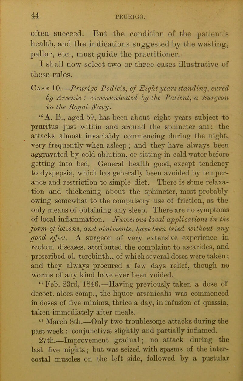 often succeed. But the condition of the patient's health, and the indications suggested by the wasting, pallor, etc., must guide the practitioner. I shall now select two or three cases illustrative of these rules. Case 10.—Prurigo Podicis, of Eight years standing, cured by Arsenic : communicated by the Patient, a Surgeon in the Royal Navy. “ A. B., aged 59, has been about eight years subject to pruritus just within and around the sphincter ani: the attacks almost invariably commencing during the night, very frequently when asleep; and they have always been aggravated by cold ablution, or sitting in cold water before getting into bed. General health good, except tendency to dyspepsia, which has generally been avoided by temper- ance and restriction to simple diet. There is sbme relaxa- tion and thickening about the sphincter, most probably owing somewhat to the compulsory use of friction, as the only means of obtaining any sleep. There are no symptoms of local inflammation. Numerous local applications in the form of lotions, and ointments, havebeen tried without any good effect. A surgeon of very extensive experience in rectum diseases, attributed the complaint to ascarides, and prescribed ol. terebinth., of which several doses were taken; and they always procured a few days relief, though no worms of any kind have ever been voided. “ Feb. 23rd, 1846.—Having previously taken a dose of decoct, aloes comp., the liquor arsenicalis was commenced in doses of five minims, thrice a day, in infusion of quassia, taken immediately after meals. “ March 8th.—Only two troublesonje attacks during the past week : conjunctivas slightly and partially inflamed. 27th.—Improvement gradual; no attack during the last five nights; but was seized with spasms of the inter- costal muscles on the left side, followed by a pustular