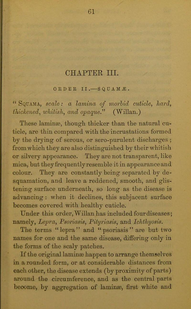 CHAPTER III. 0 E D E E II .—S QtJAMJ). “ Squama, scale: a lamina of morbid cuticle, hard, thickened, whitish, and opaque.” (Willan.) These lamina;, though thicker than the natural cu- ticle, are thin compared with the incrustations formed by the drying of serous, or sero-purulent discharges ; from which they are also distinguished by their whitish or silvery appearance. They are not transparent, like mica, but they frequently resemble it in appearance and colour. They are constantly being separated by de- squamation, and leave a reddened, smooth, and glis- tening surface underneath, so long as the disease is advancing : when it declines, this subjacent surface becomes covered with healthy cuticle. Under this order, Willan has included four diseases; namely, Lepra, Psoriasis, Pityriasis, and Ichthyosis. The terms “lepra” and “psoriasis” are but two names for one and the same disease, differing only in the forms of the scaly patches. If the original lamina? happen to arrange themselves in a rounded form, or at considerable distances from each other, the disease extends (by proximity of parts) around the circumference, and as the central parts beoome, by aggregation of laminre, first white and