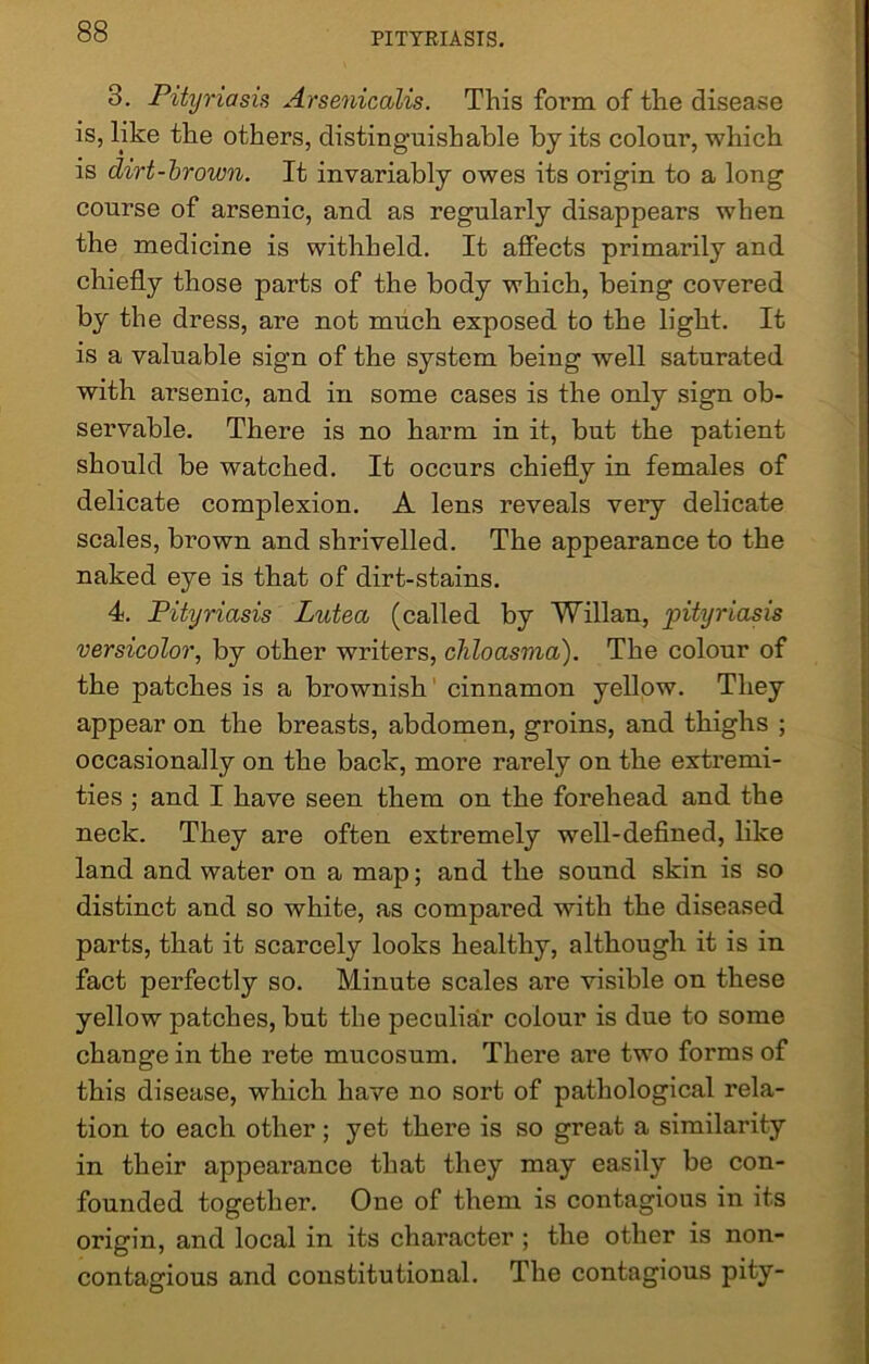 3. Pityriasis Arsenicalis. This form of the disease is, like the others, distinguishable by its colour, which is dirt-brown. It invariably owes its origin to a long course of arsenic, and as regularly disappears when the medicine is withheld. It affects primarily and chiefly those parts of the body which, being covered by the dress, are not much exposed to the light. It is a valuable sign of the system being well saturated with arsenic, and in some cases is the only sign ob- servable. There is no harm in it, but the patient should be watched. It occurs chiefly in females of delicate complexion. A lens reveals very delicate scales, brown and shrivelled. The appearance to the naked eye is that of dirt-stains. 4. Pityriasis Lutea (called by Willan, pityriasis versicolor, by other writers, chloasma). The colour of the patches is a brownish cinnamon yellow. They appear on the breasts, abdomen, groins, and thighs ; occasionally on the back, more rarely on the extremi- ties ; and I have seen them on the forehead and the neck. They are often extremely well-defined, like land and water on a map; and the sound skin is so distinct and so white, as compared with the diseased parts, that it scarcely looks healthy, although it is in fact perfectly so. Minute scales are visible on these yellow patches, but the peculiar colour is due to some change in the rete mucosum. There are two forms of this disease, which have no sort of pathological rela- tion to each other ; yet there is so great a similarity in their appearance that they may easily be con- founded together. One of them is contagious in its origin, and local in its character ; the other is non- contagious and constitutional. The contagious pity-