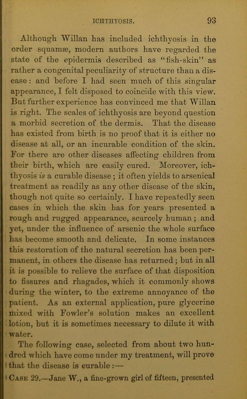 Although Willan has included ichthyosis in the order squamae, modern authors have regarded the state of the epidermis described as “fish-skin” as rather a congenital peculiarity of structure than a dis- ease : and before I had seen much of this singular appearance, I felt disposed to coincide with this view. But further experience has convinced me that Willan is right. The scales of ichthyosis are beyond question a morbid secretion of the dermis. That the disease has existed from birth is no proof that it is either no disease at all, or an incurable condition of the skin. For there are other diseases affecting children from their birth, which are easily cured. Moreover, ich- thyosis is a curable disease ; it often yields to arsenical treatment as readily as any other disease of the skin, though not quite so certainly. I have repeatedly seen cases in which the skin has for years presented a rough and rugged appearance, scarcely human ; and yet, under the influence of arsenic the whole surface has become smooth and delicate. In some instances this restoration of the natural secretion has been per- manent, in others the disease has returned; but in all it is possible to relieve the surface of that disposition to fissures and rhagades, which it commonly shows during the winter, to the extreme annoyance of the patient. As an external application, pure glycerine mixed with Fowler’s solution makes an excellent lotion, but it is sometimes necessary to dilute it with water. The following case, selected from about two hun- dred which have come under my treatment, will prove that the disease is curable :— Cask 29.—Jane W., a fine-grown girl of fifteen, presented