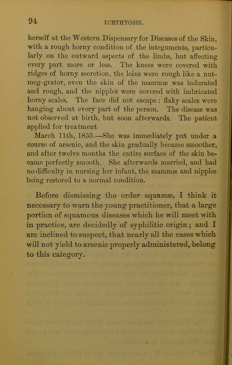 herself cat the Western Dispensary for Diseases of the Skin, with a rough horny condition of the integuments, particu- larly on the outward aspects of the limbs, but affecting every part more or less. The knees were covered with ridges of horny secretion, the loins were rough like a nut- meg-grater, even the skin of the mammas was indurated and rough, and the nipples were covered with imbricated horny scales. The face did not escape : flaky scales were hanging about every part of the person. The disease was not observed at birth, but soon afterwards. The patient applied for treatment March 11th, 1853.—She was immediately put under a course of arsenic, and the skin gradually became smoother, and after twelve months the entire surface of the skin be- came perfectly smooth. She afterwards married, and had no difficulty in nursing her infant, the maturate and nipples being restored to a normal condition. Before dismissing the order squamae, I think it necessary to warn the young- practitioner, that a large portion of squamous diseases which he will meet with in practice, are decidedly of syphilitic origin; and I am inclined to suspect, that nearly all the cases which will not yield to arsenic properly administered, belong to this category.