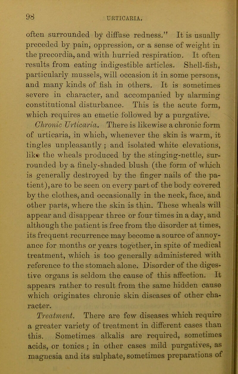 often surrounded by diffuse redness.” It is usually preceded by pain, oppression, or a sense of weight in the precordia, and with hurried respiration. It often results from eating indigestible articles. Shell-fish, particularly mussels, will occasion it in some persons, and many kinds of fish in others. It is sometimes severe in character, and accompanied by alarming constitutional disturbance. This is the acute form, which requires an emetic followed by a purgative. Chronic Urticaria. There is likewise a chronic form of urticaria, in which, whenever the skin is warm, it tingles unpleasantly ; and isolated white elevations, like the wheals produced by the stinging-nettle, sur- rounded by a finely-shaded blush (the form of which is generally destroyed by the finger nails of the pa- tient), are to be seen on every part of the body covered by the clothes, and occasionally in the neck, face, and other parts, where the skin is thin. These wheals will appear and disappear three or four times in a day, and although the patient is free from the disorder at times, its frequent recurrence may become a source of annoy- ance for months or years together, in spite of medical treatment, which is too generally administered with reference to the stomach alone. Disorder of the diges- tive organs is seldom the cause of this affection. It appears rather to result from the same hidden cause which originates chronic skin diseases of other cha- racter. Treatment. There are few diseases which require a greater variety of treatment in different cases than this. Sometimes alkalis are required, sometimes acids, or tonics ; in other cases mild purgatives, as magnesia and its sulphate, sometimes preparations of