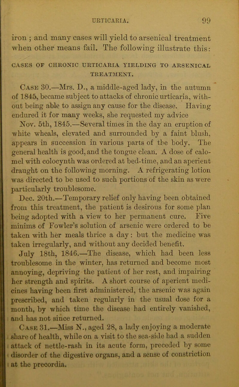 iron ; and many cases will yield to arsenical treatment when other means fail. The following illustrate this: CASES OF CHRONIC URTICARIA YIELDING TO ARSENICAL TREATMENT. Case 30.—Mrs. D., a middle-aged lady, in the autumn of 1845, became subject to attacks of chronic urticaria, with- out being able to assign any cause for the disease. Having endured it for many weeks, she requested my advice Nov. 5th, 1845.—Several times in the day an eruption of white wheals, elevated and surrounded by a faint blush, appears in succession in various parts of the body. The general health is good, and the tongue clean. A dose of calo- mel with colocynth was ordered at bed-time, and an aperient draught on the following morning. A refrigerating lotion was directed to be used to such portions of the skin as were particularly troublesome. Dec. 20th.—Temporary relief only having been obtained from this treatment, the patient is desirous for some plan being adopted with a view to her permanent cure. Five minims of Fowler’s solution of arsenic were ordered to be taken with her meals thrice a day: but the medicine was taken irregularly, and without any decided benefit. July 18th, 1846.—The disease, which had been less troublesome in the winter, has returned and become most annoying, depriving the patient of her rest, and impairing her strength and spirits. A short course of aperient medi- cines having been first administered, the arsenic was again prescribed, and taken regularly in the usual dose for a month, by which time the disease had entirely vanished, and has not since returned. Case 31.—Miss N., aged 28, a lady enjoying a moderate share of health, while on a visit to the sea-side had a sudden attack of nettle-rash in its acute form, preceded by some disorder of the digestive organs, and a sense of constriction at the precordia.