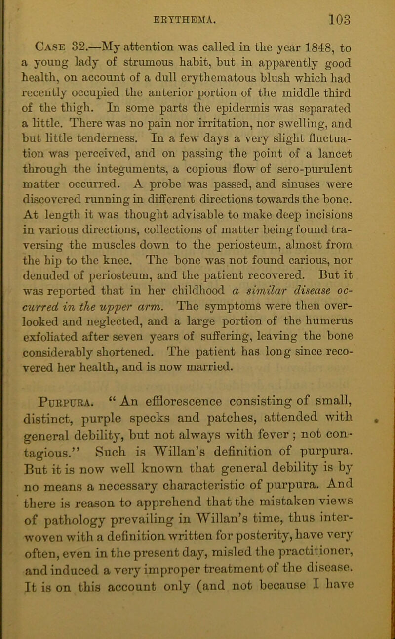 Case 32.—My attention was called in the year 1848, to a young lady of strumous habit, but in apparently good health, on account of a dull erythematous blush which had recently occupied the anterior portion of the middle third of the thigh. In some parts the epidermis was separated a little. There was no pain nor irritation, nor swelling, and but little tenderness. In a few days a very slight fluctua- tion was perceived, and on passing the point of a lancet through the integuments, a copious flow of sero-purulent matter occurred. A probe was passed, and sinuses were discovered running in different directions towards the bone. At length it was thought advisable to make deep incisions in various directions, collections of matter being found tra- versing the muscles down to the periosteum, almost from the hip to the knee. The bone was not found carious, nor denuded of periosteum, and the patient recovered. But it was reported that in her childhood a similar disease oc- curred in the upper arm. The symptoms were then over- looked and neglected, and a large portion of the humerus exfoliated after seven years of suffering, leaving the bone considerably shortened. The patient has long since reco- vered her health, and is now married. Purpura. “ An efflorescence consisting of small, distinct, purple specks and patches, attended with general debility, but not always with fever ; not con- tagious.” Such is Willan’s definition of purpura. But it is now well known that general debility is b}^ no means a necessary characteristic of purpura. And there is reason to apprehend that the mistaken views of pathology prevailing in Willan’s time, thus inter- woven with a definition written for posterity, have very often, even in the present day, misled the practitioner, and induced a very improper treatment of the disease. It is on this account only (and not because I have