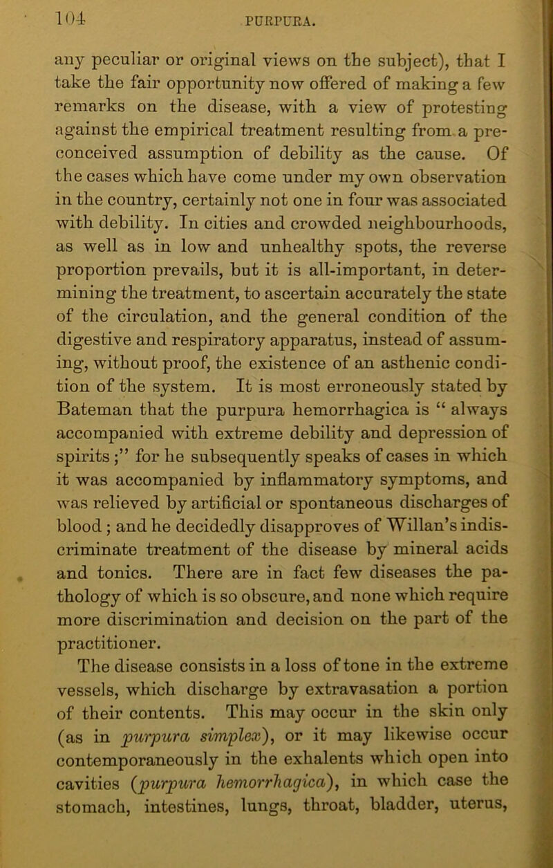 any peculiar or original views on the subject), that I take the fair opportunity now offered of making a few remarks on the disease, with a view of protesting against the empirical treatment resulting from a pre- conceived assumption of debility as the cause. Of the cases which have come under my own observation in the country, certainly not one in four was associated with debility. In cities and crowded neighbourhoods, as well as in low and unhealthy spots, the reverse proportion prevails, but it is all-important, in deter- mining the treatment, to ascertain accurately the state of the circulation, and the general condition of the digestive and respiratory apparatus, instead of assum- ing, without proof, the existence of an asthenic condi- tion of the system. It is most erroneously stated by Bateman that the purpura hemorrhagica is “ always accompanied with extreme debility and depression of spiritsfor he subsequently speaks of cases in which it was accompanied by inflammatory symptoms, and was relieved by artificial or spontaneous discharges of blood ; and he decidedly disapproves of Willan’s indis- criminate treatment of the disease by mineral acids and tonics. There are in fact few diseases the pa- thology of which is so obscure, and none which require more discrimination and decision on the part of the practitioner. The disease consists in a loss of tone in the extreme vessels, which discharge by extravasation a portion of their contents. This may occur in the skin only (as in purpura simplex), or it may likewise occur contemporaneously in the exhalents which open into cavities (purpura hemorrhagica), in which case the stomach, intestines, lungs, throat, bladder, uterus,