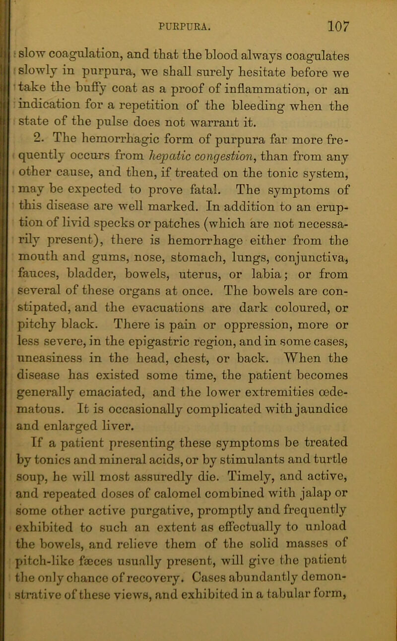 ■ slow coagulation, and that the blood always coagulates slowly in purpura, we shall surely hesitate before we ' take the buffy coat as a proof of inflammation, or an indication for a repetition of the bleeding when the state of the pulse does not warrant it. 2. The hemorrhagic form of purpura far more fre- quently occurs from hepatic congestion, than from any other cause, and then, if treated on the tonic system, may be expected to prove fatal. The symptoms of this disease are well marked. In addition to an erup- tion of livid specks or patches (which are not necessa- rily present), there is hemorrhage either from the mouth and gums, nose, stomach, lungs, conjunctiva, fauces, bladder, bowels, uterus, or labia; or from several of these organs at once. The bowels are con- stipated, and the evacuations are dark coloured, or pitchy black. There is pain or oppression, more or less severe, in the epigastric region, and in some cases, uneasiness in the head, chest, or back. When the disease has existed some time, the patient becomes generally emaciated, and the lower extremities oede- matous. It is occasionally complicated with jaundice and enlarged liver. If a patient presenting these symptoms be treated by tonics and mineral acids, or by stimulants and turtle soup, he will most assuredly die. Timely, and active, and repeated doses of calomel combined with jalap or some other active purgative, promptly and frequently exhibited to such an extent as effectually to unload the bowels, and relieve them of the solid masses of pitch-like faeces usually present, will give the patient the only chance of recovery. Cases abundantly demon- strative of these views, and exhibited in a tabular form,