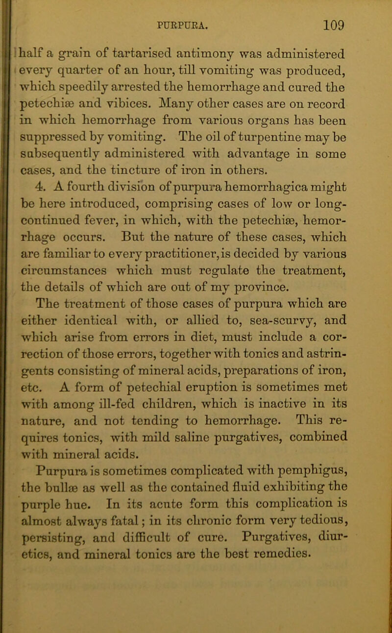 half a grain of tartarised antimony was administered every quarter of an hour, till vomiting was produced, which speedily arrested the hemorrhage and cured the petechiae and vibices. Many other cases are on record in which hemorrhage from various organs has been suppressed by vomiting. The oil of turpentine may be subsequently administered with advantage in some cases, and the tincture of iron in others. 4. A fourth division of purpura hemorrhagica might be here introduced, comprising cases of low or long- continued fever, in which, with the petechiae, hemor- rhage occurs. But the nature of these cases, which are familiar to every practitioner, is decided by various circumstances which must regulate the treatment, the details of which are out of my province. The treatment of those cases of purpura which are either identical with, or allied to, sea-scurvy, and wrhich arise from errors in diet, must include a cor- rection of those errors, together with tonics and astrin- gents consisting of mineral acids, preparations of iron, etc. A form of petechial eruption is sometimes met with among ill-fed children, which is inactive in its nature, and not tending to hemorrhage. This re- quires tonics, with mild saline purgatives, combined with mineral acids. Purpura is sometimes complicated with pemphigus, the bullae as well as the contained fluid exhibiting the purple hue. In its acnte form this complication is almost always fatal; in its chronic form very tedious, persisting, and difficult of cure. Purgatives, diur- etics, and mineral tonics are the best remedies.