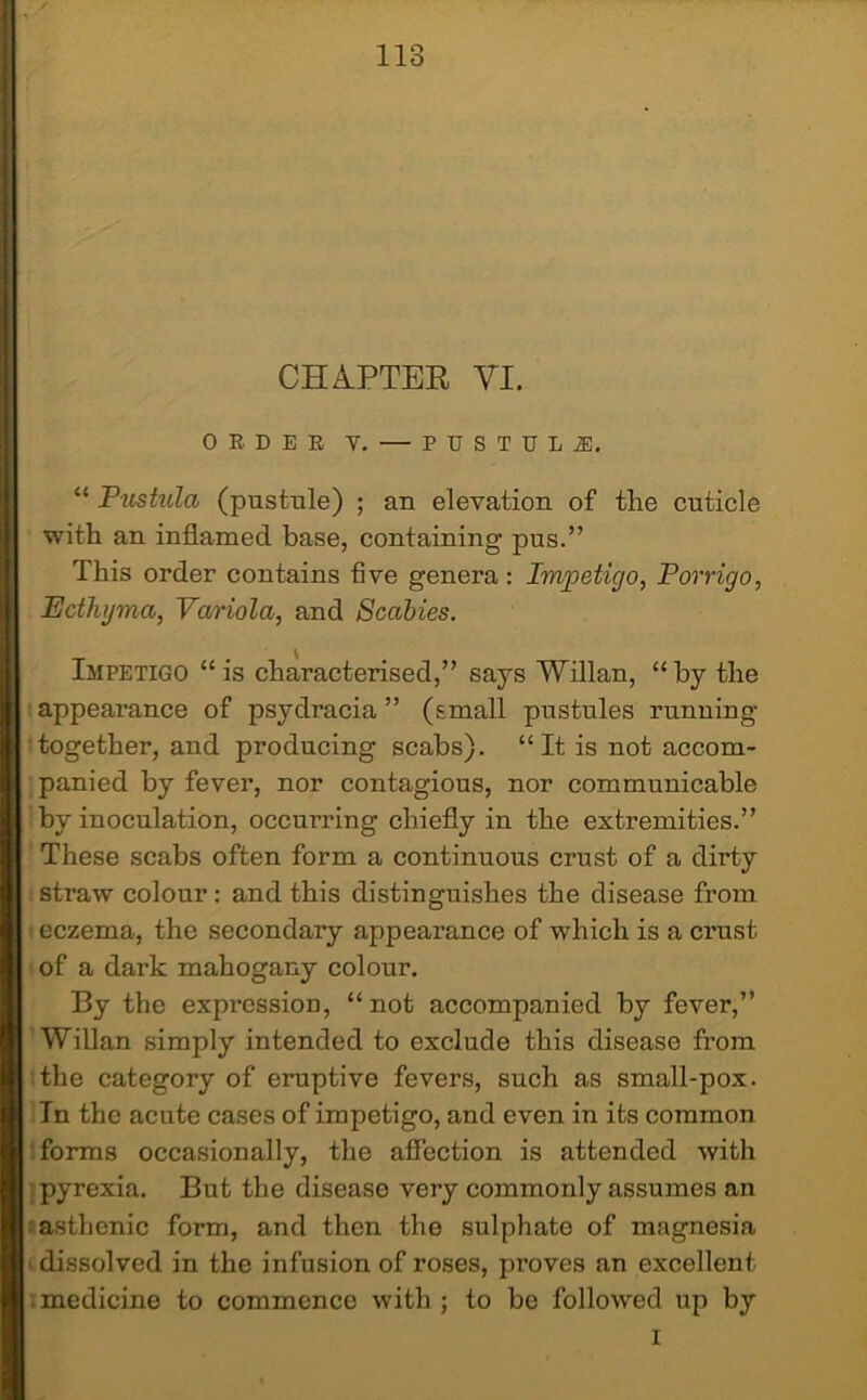 CHAPTER VI. ORDER V. — P U S T U L i, “ Pustula (pustule) ; an elevation of the cuticle with an inflamed base, containing pus.” This order contains five genera: Impetigo, Porrigo, Ecthyma, Variola, and Scabies. Impetigo “is characterised,” says Willan, “by the appearance of psydracia ” (small pustules running- together, and producing scabs). “It is not accom- panied by fever, nor contagious, nor communicable by inoculation, occurring chiefly in the extremities.” These scabs often form a continuous crust of a dirty straw colour: and this distinguishes the disease from eczema, the secondary appearance of which is a crust of a dark mahogany colour. By the expression, “not accompanied by fever,” Willan simply intended to exclude this disease from the category of eruptive fevers, such as small-pox. In the acute cases of impetigo, and even in its common forms occasionally, the affection is attended with pyrexia. But the disease very commonly assumes an asthenic form, and then the sulphate of magnesia dissolved in the infusion of roses, proves an excellent medicine to commence with ; to be followed up by i