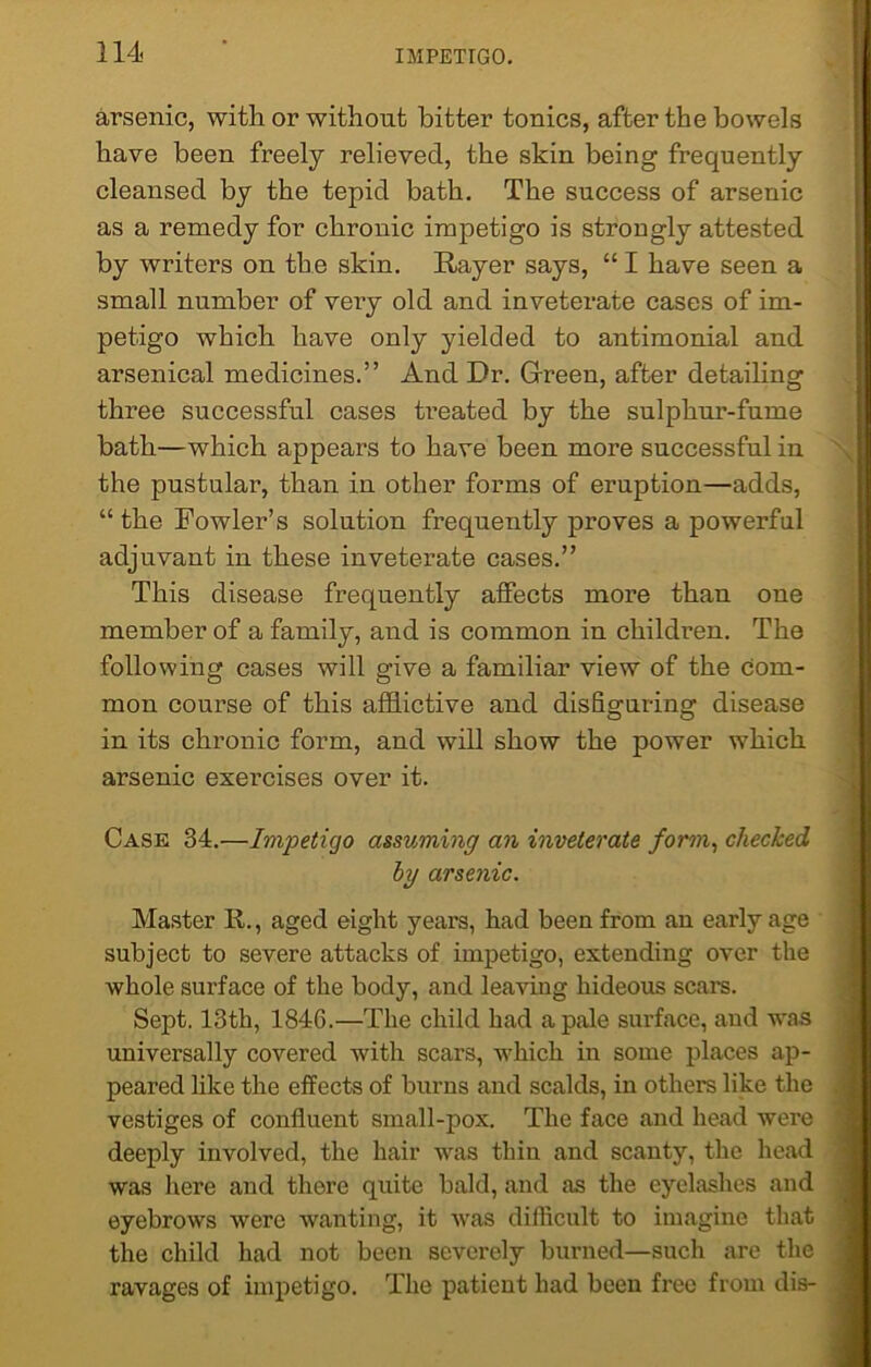 arsenic, with or without bitter tonics, after the bowels have been freely relieved, the skin being frequently cleansed by the tepid bath. The success of arsenic as a remedy for chronic impetigo is strongly attested by writers on the skin. Rayer says, “ I have seen a small number of very old and inveterate cases of im- petigo which have only yielded to antimonial and arsenical medicines.” And Dr. Gfreen, after detailing three successful cases treated by the sulphur-fume bath—which appears to have been more successful in the pustular, than in other forms of eruption—adds, “ the Fowler’s solution frequently proves a powerful adjuvant in these inveterate cases.” This disease frequently affects more than one member of a family, and is common in children. The following cases will give a familiar view of the com- mon course of this afflictive and disfiguring disease in its chronic form, and will show the power which arsenic exercises over it. Case 34.—Impetigo assuming an inveterate form, checked by arsenic. Master R., aged eight years, had been from an early age subject to severe attacks of impetigo, extending over the whole surface of the body, and leaving hideous scars. Sept. 13th, 1846.—The child had a pale surface, and was universally covered with scars, which in some places ap- peared like the effects of burns and scalds, in others like the vestiges of confluent small-pox. The face and head were deeply involved, the hair was thin and scanty, the head was here and there quite bald, and as the eyelashes and eyebrows were wanting, it was difficult to imagine that the child had not been severely burned—such are the ravages of impetigo. The patient had been free from dis-