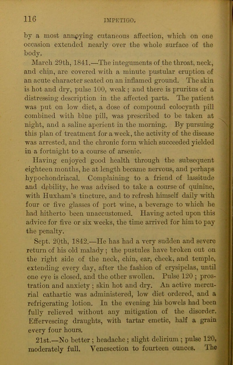 by a most annpying cutaneous affection, which on one occasion extended nearly over the whole surface of the body. March 29th, 1841.—The integuments of the throat, neck, and chin, are covered with a minute pustular eruption of an acute character seated on an inflamed ground. The skin is hot and dry, pulse 100, weak ; aud there is pruritus of a distressing description in the affected parts. The patient was put on low diet, a dose of compound colocynth pill combined with blue pill, was prescribed to be taken at night, and a saline aperient in the morning. By pursuing this plan of treatment for a week, the activity of the disease was arrested, and the chronic form which succeeded yielded in a fortnight to a course of arsenic. Having enjoyed good health through the subsequent eighteen months, he at length became nervous, and perhaps hypochondriacal. Complaining to a friend of lassitude and debility, he was advised to take a course of quinine, with Huxham’s tincture, and to refresh himself daily with four or five glasses of port wine, a beverage to which he had hitherto been unaccustomed. Having acted upon this advice for five or six weeks, the time arrived for him to pay the penalty. Sept. 20th, 1842.—He has had a very sudden and severe return of his old malady; the pustules have broken out on the right side of the neck, chin, ear, cheek, and temple, extending every day, after the fashion of erysipelas, until one eye is closed, and the other swollen. Pulse 120 ; pros- tration and anxiety : skin hot and dry. An active mercu- rial cathartic was administered, low diet ordered, and a refrigerating lotion. In the evening his bowels had been fully relieved without any mitigation of the disorder. Effervescing draughts, with tartar emetic, half a grain every four hours. 21st.—No better ; headache; slight delirium ; pulse 120, moderately full. Venesection to fourteen ounces. The
