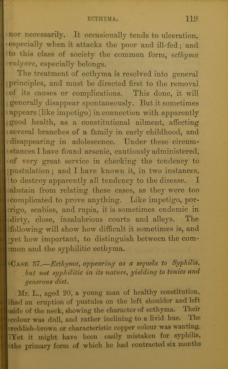 nor necessarily. It occasionally tends to ulceration, ■ especially when it attacks the poor and ill-fed; and to this class of society the common form, ecthyma vulgare, especially belongs. The treatment of ecthyma is resolved into general principles, and must be directed first to the removal of its causes or complications. This done, it will generally disappear spontaneously. But it sometimes appears (like impetigo) in connection with apparently .good health, as a constitutional ailment, affecting several branches of a family in early childhood, and disappearing in adolescence. Under these circum- stances I have found arsenic, cautiously administered, of very great service in checking the tendency to pustulation; and I have known it, in two instances, to destroy ajrparently all tendency to the disease. I abstain from relating these cases, as they were too complicated to prove anything. Like impetigo, por- rigo, scabies, and rupia, it is sometimes endemic in dirty, close, insalubrious courts and alleys. The following will show how difficult it sometimes is, and 'yet how important, to distinguish between the com- mon and the syphilitic ecthyma. i Case 37.—Ecthyma, appearing as a sequela to Syphilis, but not syphilitic in its nature, yielding to tonics and generous diet. • Mr. L., aged 20, a young man of healthy constitution, had an eruption of pustules on the left shoulder and left side of the neck, showing the character of ecthyma. I heir colour was dull, and rather inclining to a livid hue. I he r reddish-brown or characteristic copper colour was wanting. Yet it might have been easily mistaken for syphilis, the primary form of which he had contracted six months