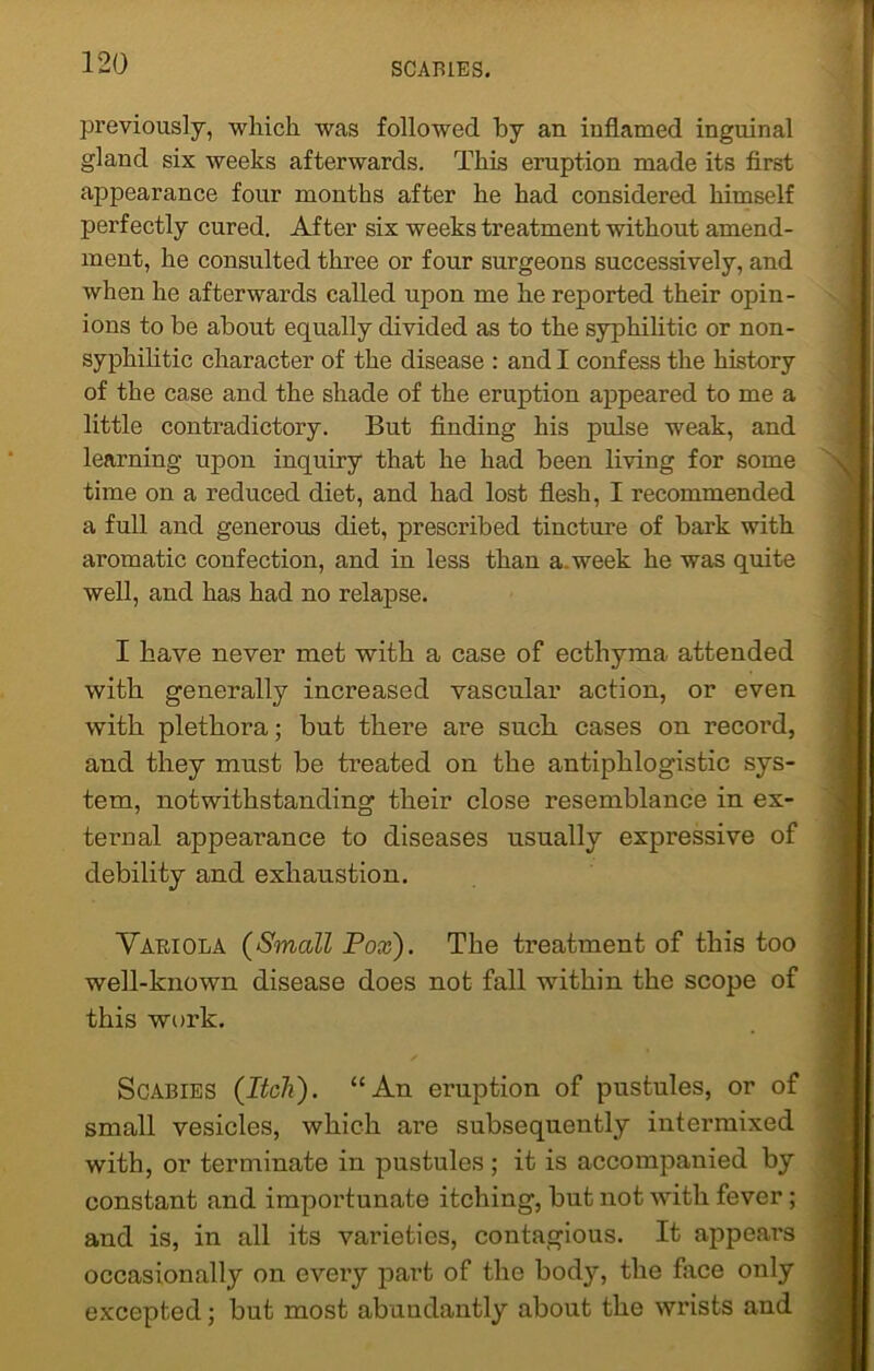 previously, which was followed by an inflamed inguinal gland six weeks afterwards. This eruption made its first appearance four months after he had considered himself perfectly cured. After six weeks treatment without amend- ment, he consulted three or four surgeons successively, and when he afterwards called upon me he reported their opin- ions to be about equally divided as to the syphilitic or non- syphilitic character of the disease : and I confess the history of the case and the shade of the eruption appeared to me a little contradictory. But finding his pulse weak, and learning upon inquiry that he had been living for some time on a reduced diet, and had lost flesh, I recommended a full and generous diet, prescribed tincture of bark with aromatic coufection, and in less than a. week he was quite well, and has had no relapse. I have never met with a case of ecthyma attended with generally increased vascular action, or even with plethora; but there are such cases on record, and they must be treated on the antiphlogistic sys- tem, notwithstanding their close resemblance in ex- ternal appearance to diseases usually expressive of debility and exhaustion. Variola (Small Pox). The treatment of this too well-known disease does not fall within the scope of this work. Scabies (Itch). “An eruption of pustules, or of small vesicles, which are subsequently intermixed with, or terminate in pustules ; it is accompanied by constant and importunate itching, but not with fever; and is, in all its varieties, contagious. It appears occasionally on evei’y part of the body, the face only excepted; but most abundantly about the wrists and