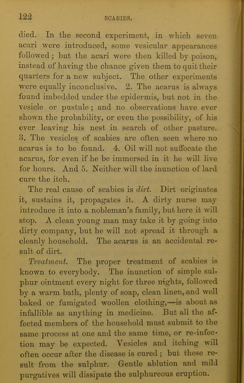 died. In the second experiment, in which, seven acari were introduced, some vesicular appearances followed ; but the acari were then killed by poison, instead of having the chance given them to quit their quarters for a new subject. The other experiments were equally inconclusive. 2. The acarus is always found imbedded under the epidermis, but not in the vesicle or pustule ; and no observations have ever shown the probability, or even the possibility, of his ever leaving his nest in search of other pasture. 3. The vesicles of scabies are often seen where no acarus is to be found. 4. Oil will not suffocate the acarus, for even if he be immersed in it he will live for hours. And 5. Neither will the inunction of lard cure the itch. The real cause of scabies is dirt. Dirt originates it, sustains it, propagates it. A dirty nurse may introduce it into a nobleman’s family, but here it will stop. A clean young man may take it by going into dirty company, but he will not spread it through a cleanly household. The acarus is an accidental re- sult of dirt. Treatment. The proper treatment of scabies is known to everybody. The inunction of simple sul- phur ointment every night for three nights, followed by a warm bath, plenty of soap, clean linen, and well baked or fumigated woollen clothing,—is about as infallible as anything in medicine. But all the af- fected members of the household must submit to the same process at one and the same time, or re-infec- tion may be expected. Vesicles and itching will often occur after the disease is cured ; but these re- sult from the sulphur. Gentle ablution and mild purgatives will dissipate the sulphureous eruption.