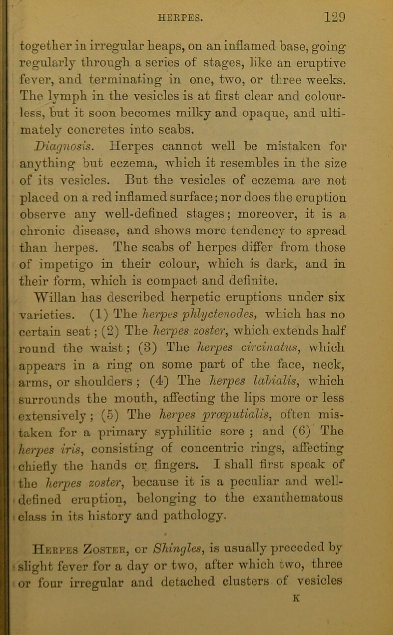 together in irregular heaps, on an inflamed base, going regularly through a series of stages, like an eruptive fever, and terminating in one, two, or three weeks. The lymph in the vesicles is at first clear and colour- less, but it soon becomes milky and opaque, and ulti- mately concretes into scabs. Diagnosis. Herpes cannot well be mistaken for anything but eczema, which it resembles in the size of its vesicles. But the vesicles of eczema are not placed on a red inflamed surface; nor does the eruption observe any well-defined stages; moreover, it is a chronic disease, and shows more tendency to spread than herpes. The scabs of herpes differ from those of impetigo in their colour, which is dark, and in their form, which is compact and definite. Willan has described herpetic eruptions under six varieties. (1) Thq herpes phlyctenod.es, which has no certain seat; (2) The herpes zoster, which extends half round the waist; (3) The herpes circinatus, which appears in a ring on some part of the face, neck, arms, or shoulders ; (4) The herpes lahialis, which surrounds the mouth, affecting the lips more or less extensively ; (5) The herpes prceputialis, often mis- taken for a primary syphilitic sore ; and (6) The herpes iris, consisting of concentric rings, affecting chiefly the hands or fingers. I shall first speak of the herpes zoster, because it is a peculiar and well- defined eruption, belonging to the exanthematous class in its history and pathology. « Herpes Zoster, or Shingles, is usually preceded by slight fever for a day or two, after which two, three four irregular and detached clusters of vesicles K or