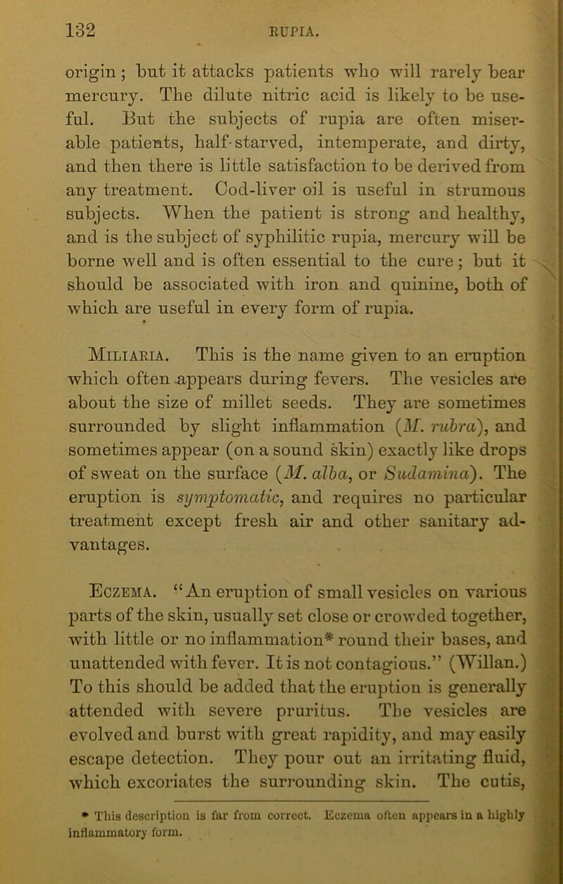 origin ; but it attacks patients who will rarely bear mercury. The dilute nitric acid is likely to be use- ful. But the subjects of rupia are often miser- able patients, half-starved, intemperate, and dirty, and then there is little satisfaction to be derived from any treatment. Cod-liver oil is useful in strumous subjects. When the patient is strong and healthy, and is the subject of syphilitic rupia, mercury will be borne well and is often essential to the cure; but it should be associated with iron and quinine, both of which are useful in every form of rupia. Miliaria. This is the name given to an eruption which often appears during fevers. The vesicles are about the size of millet seeds. They are sometimes surrounded by slight inflammation (AL. rubra), and sometimes appear (on a sound skin) exactly like drops of sweat on the surface (.M. alba, or Sudamina). The eruption is symptomatic, and requires no particular treatment except fresh air and other sanitary ad- vantages. Eczema. “An eruption of small vesicles on various parts of the skin, usually set close or crowded together, with little or no inflammation* round their bases, and unattended with fever. It is not contagious.” (Willan.) To this should be added that the eruption is generally attended with severe pruritus. The vesicles are evolved and burst with great rapidity, and may easily escape detection. They pour out an irritating fluid, which excoriates the surrounding skin. The cutis, * This description is far from correct, inflammatory form. Eczema often appears in a highly
