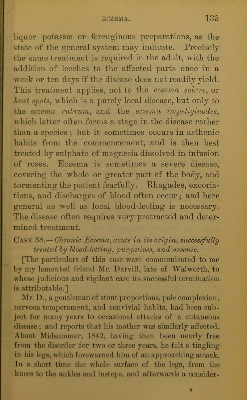 liquor potassae or ferruginous preparations, as the state of the general system may indicate. Precisely the same treatment is required in the adult, with the addition of leeches to the affected parts once in a week or ten days if the disease does not readily yield. This treatment applies, not to the eczema solci.re, or heat spots, which is a purely local disease, but only to the eczema rubrum, and the eczema, impetiginodes, which latter often forms a stage in the disease rather than a species ; but it sometimes occurs in asthenic habits from the commencement, and is then best treated by sulphate of magnesia dissolved in infusion of roses. Eczema is sometimes a severe disease, covering the whole or greater part of the body, and tormenting the patient fearfully. Rhagades, excoria- tions, and discharges of blood often occur; and here general as well as local blood-letting is necessary. The disease often requires very protracted and deter- mined treatment. Case 38.— Chronic Eczema, acute in its origin, successfully treated by blood-letting, purgatives, and arsenic. [The particulars of this case were communicated to me by my lamented friend Mr. Darvill, late of Walworth, to whose judicious and vigilant care its successful termination is attributable.] Mr. I)., a gentleman of stout proportions, pale complexion, nervous temperament, and convivial habits, had been sub- ject for many years to occasional attacks of a cutaneous disease; and reports that his mother was similarly affected. About Midsummer, 1842, having then been nearly free from the disorder for two or three years, he felt a tingling in his legs, which forewarned him of an approaching attack. In a short time the whole surface of the legs, from the knees to the ankles and insteps, and afterwards a consider-