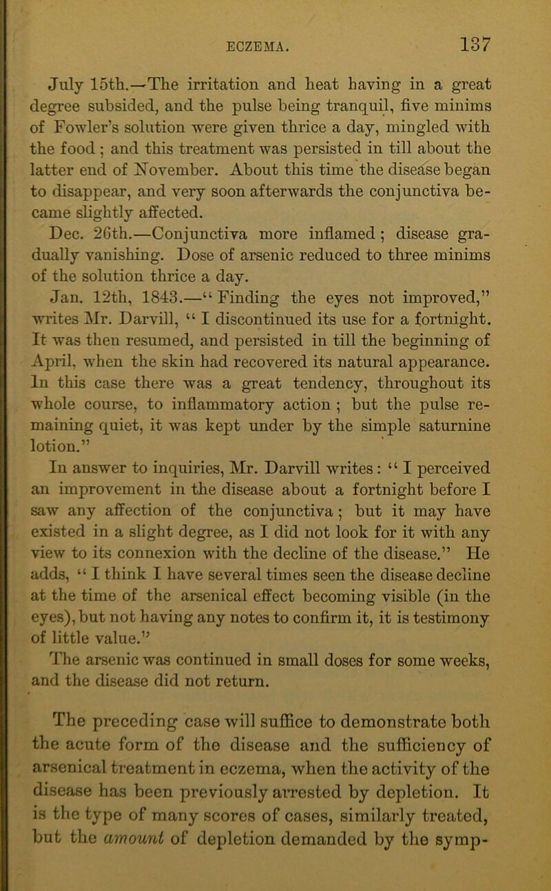 July 15th.—The irritation and heat haying in a great degree subsided, and the pulse being tranquil, five minims of Fowler’s solution were given thrice a day, mingled with the food ; and this treatment was persisted in till about the latter end of November. About this time the disease began to disappear, and very soon afterwards the conjunctiva be- came slightly affected. Dec. 26th.—Conjunctiva more inflamed ; disease gra- dually vanishing. Dose of arsenic reduced to three minims of the solution thrice a day. Jan. 12th, 1843.—“ Finding the eyes not improved,” writes Mr. Darvill, “ I discontinued its use for a fortnight. It was then resumed, and persisted in till the beginning of April, when the skin had recovered its natural appearance. In this case there was a great tendency, throughout its whole course, to inflammatory action ; but the pulse re- maining quiet, it was kept under by the simple saturnine lotion.” In answer to inquiries, Mr. Darvill writes : “ I perceived an improvement in the disease about a fortnight before I saw any affection of the conjunctiva; but it may have existed in a slight degree, as I did not look for it with any view to its connexion with the decline of the disease.” He adds, “ I think I have several times seen the disease decline at the time of the arsenical effect becoming visible (in the eyes), but not having any notes to confirm it, it is testimony of little value.” The arsenic was continued in small doses for some weeks, and the disease did not return. The preceding case will suffice to demonstrate both the acute form of the disease and the sufficiency of arsenical treatment in eczema, when the activity of the disease has been previously arrested by depletion. It is the type of many scores of cases, similaidy treated, but the amount of depletion demanded by the symp-