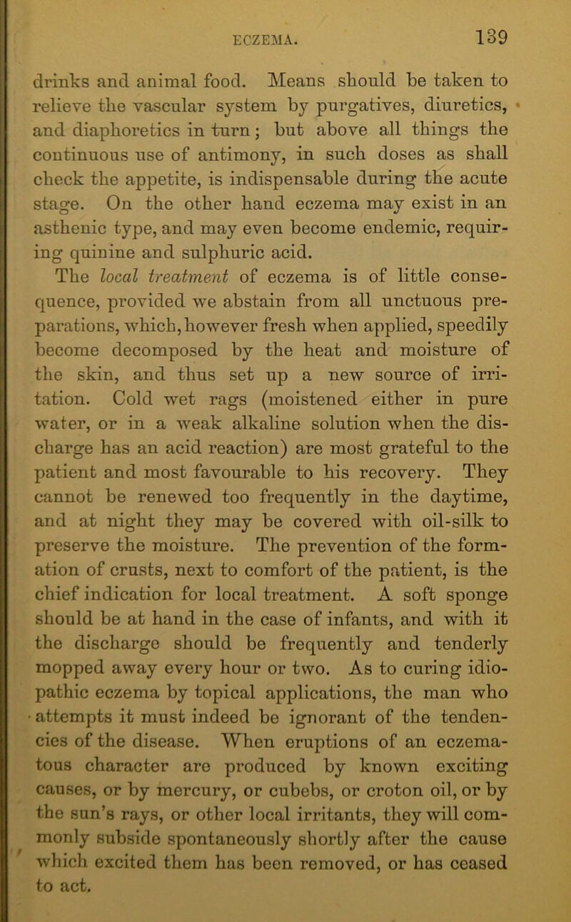 drinks and animal food. Means should be taken to relieve the vascular system by purgatives, diuretics, • and diaphoretics in turn; hut above all things the continuous use of antimony, in such doses as shall check the appetite, is indispensable during the acute stage. On the other hand eczema may exist in an asthenic type, and may even become endemic, requir- ing quinine and sulphuric acid. The local treatment of eczema is of little conse- quence, provided we abstain from all unctuous pre- parations, which,however fresh when applied, speedily become decomposed by the heat and moisture of the skin, and thus set up a new source of irri- tation. Cold wet rags (moistened either in pure water, or in a weak alkaline solution when the dis- charge has an acid reaction) are most grateful to the patient and most favourable to his recovery. They cannot be renewed too frequently in the daytime, and at night they may be covered with oil-silk to preserve the moisture. The prevention of the form- ation of crusts, next to comfort of the patient, is the chief indication for local treatment. A soft sponge should be at hand in the case of infants, and with it the discharge should be frequently and tenderly mopped away every hour or two. As to curing idio- pathic eczema by topical applications, the man who • attempts it must indeed be ignorant of the tenden- cies of the disease. When eruptions of an eczema- tous character arc produced by known exciting causes, or by mercury, or cubebs, or croton oil, or by the sun’s rays, or other local irritants, they will com- monly subside spontaneously shortly after the cause which excited them has been removed, or has ceased to act.
