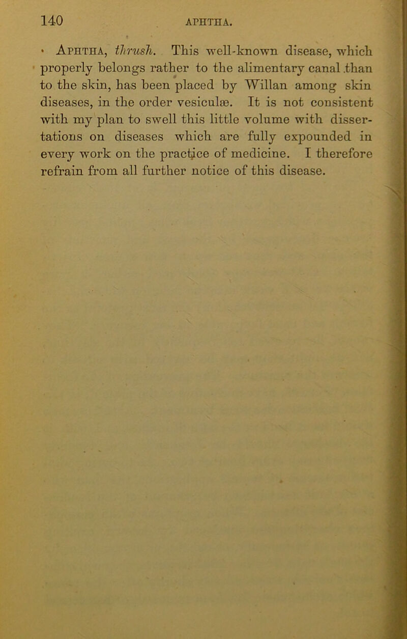 • Aphtha, thrush. This well-known disease, which properly belongs rather to the alimentary canal .than to the skin, has been placed by Willan among skin diseases, in the order vesicuhe. It is not consistent with my plan to swell this little volume with disser- tations on diseases which are fully expounded in every work on the practice of medicine. I therefore refrain from all further notice of this disease.