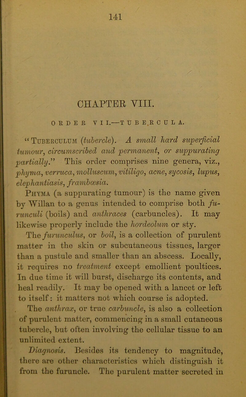 CHAPTER VIII. OEDEE Y I I.—T U B E.R CUBA. “ Tuberculum (tubercle). A small hard superficial tumour, circumscribed and permanent, or suppurating partially.” This order comprises nine genera, viz., phyma, verruca, molluscum, vitiligo, acne, sycosis, lupus, elephantiasis, framboesia. Phyma (a suppurating tumour) is the name given by Willan to a genus intended to comprise both fu- runculi (boils) and anthraces (carbuncles). It may likewise properly include the hordeolum or sty. The furunculus, or boil, is a collection of purulent matter in the skin or subcutaneous tissues, larger than a pustule and smaller than an abscess. Locally, it requires no treatment except emollient poultices. In due time it will burst, discharge its contents, and heal readily. It may be opened with a lancet or left to itself: it matters not which coui’se is adopted. The anthrax, or true carbuncle, is also a collection of purulent matter, commencing in a small cutaneous tubercle, but often involving the cellular tissue to an unlimited extent. Diagnosis. Besides its tendency to magnitude, there are other characteristics which distinguish it from the furuncle. The purulent matter secreted in