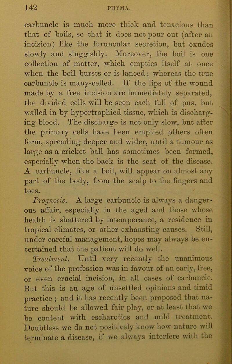 carbuncle is much more thick aud tenacious than that of boils, so that it does not pour out (after an incision) like the furuncular secretion, but exudes slowly and sluggishly. Moreover, the boil is one collection of matter, which empties itself at once when the boil bursts or is lanced; whereas the true carbuncle is many-celled. If the lips of the wound made by a free incision are immediately separated, the divided cells will be seen each full of pus, but walled in by hypertrophied tissue, which is discharg- ing blood. The discharge is not only slow, but after the primary cells have been emptied others often form, spreading deeper and wider, until a tumour as large as a cricket ball has sometimes been formed, especially when the back is the seat of the disease. A carbuncle, like a boil, will appear on almost any part of the body, from the scalp to the fingers and toes. Prognosis. A large carbuncle is always a danger- ous affair, especially in the aged and those whose health is shattered by intemperance, a residence in tropical climates, or other exhausting causes. Still, under careful management, hopes may always be en- tertained that the patient will do well. Treatment. Until very recently the unanimous voice of the profession was in favour of an early, free, or even crucial incision, in all cases of carbuncle. But this is an age of unsettled opinions and timid practice ; and it has recently been proposed that na- ture should be allowed fair play, or at least that we be content with escharotics and mild treatment. Doubtless we do not positively know how nature will terminate a disease, if we always interfere with the