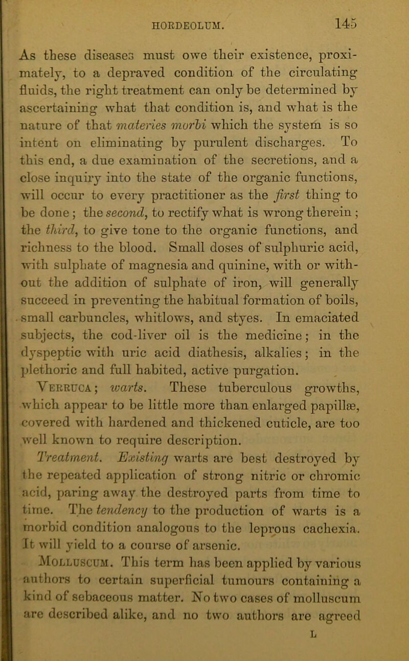 As these diseases must owe their existence, proxi- mately, to a depraved condition of the circulating- fluids, the right treatment can only be determined by ascertaining what that condition is, and what is the nature of that matenes murbi which the system is so intent on eliminating by purulent discharges. To this end, a due examination of the secretions, and a close inquiry into the state of the organic functions, will occur to every practitioner as the first thing to be done ; the second, to rectify what is wrong therein ; the third, to give tone to the organic functions, and richness to the blood. Small doses of sulphuric acid, with sulphate of magnesia and quinine, with or with- out the addition of sulphate of iron, will generally succeed in preventing the habitual formation of boils, . small carbuncles, whitlows, and styes. In emaciated subjects, the cod-liver oil is the medicine; in the dyspeptic with uric acid diathesis, alkalies; in the plethoric and full habited, active purgation. Verruca; warts. These tuberculous growths, which appear to be little more than enlarged papillte, covered with hardened and thickened cuticle, are too well known to require description. Treatment. Existing warts are best destroyed by the repeated application of strong nitric or chromic acid, paring away the destroyed parts from time to time. The tendency to the production of warts is a morbid condition analogous to the leprous cachexia. It will yield to a course of arsenic. Molluscum. This term has been applied by various authors to certain superficial tumours containing a kind of sebaceous matter. No two cases of molluscum are described alike, and no two authors are agreed L
