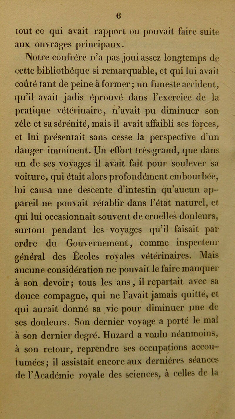 tout ce qui avait rapport ou pouvait faire suite aux ouvrages principaux. Notre confrère n’a pas joui assez longtemps de cette bibliothèque si remarquable, et qui lui avait coûté tant de peine à former ; un funeste accident, qu’il avait jadis éprouvé dans l’exercice de la pratique vétérinaire, n’avait pu diminuer son zèle et sa sérénité, mais il avait affaibli ses forces, et lui présentait sans cesse la perspective d’un danger imminent. Un effort très-grand, que dans un de ses voyages il avait fait pour soulever sa voiture, qui était alors profondément embourbée, lui causa une descente d’intestin qu’aucun ap- pareil ne pouvait rétablir dans l’état naturel, et qui lui occasionnait souvent de cruelles douleurs, surtout pendant les voyages qu’il faisait par ordre du Gouvernement, comme inspecteur général des Écoles royales vétérinaires. Mais aucune considération ne pouvait le faire manquer à son devoir ; tous les ans, il repartait avec sa douce compagne, qui ne l’avait jamais quitté, et qui aurait donné sa vie pour diminuer nue de ses douleurs. Son dernier voyage a porté le mal à son dernier degré. Huzard a voulu néanmoins, à son retour, reprendre ses occupations accou- tumées; il assistait encore aux dernières séances de l’Académie royale des sciences, à celles de la