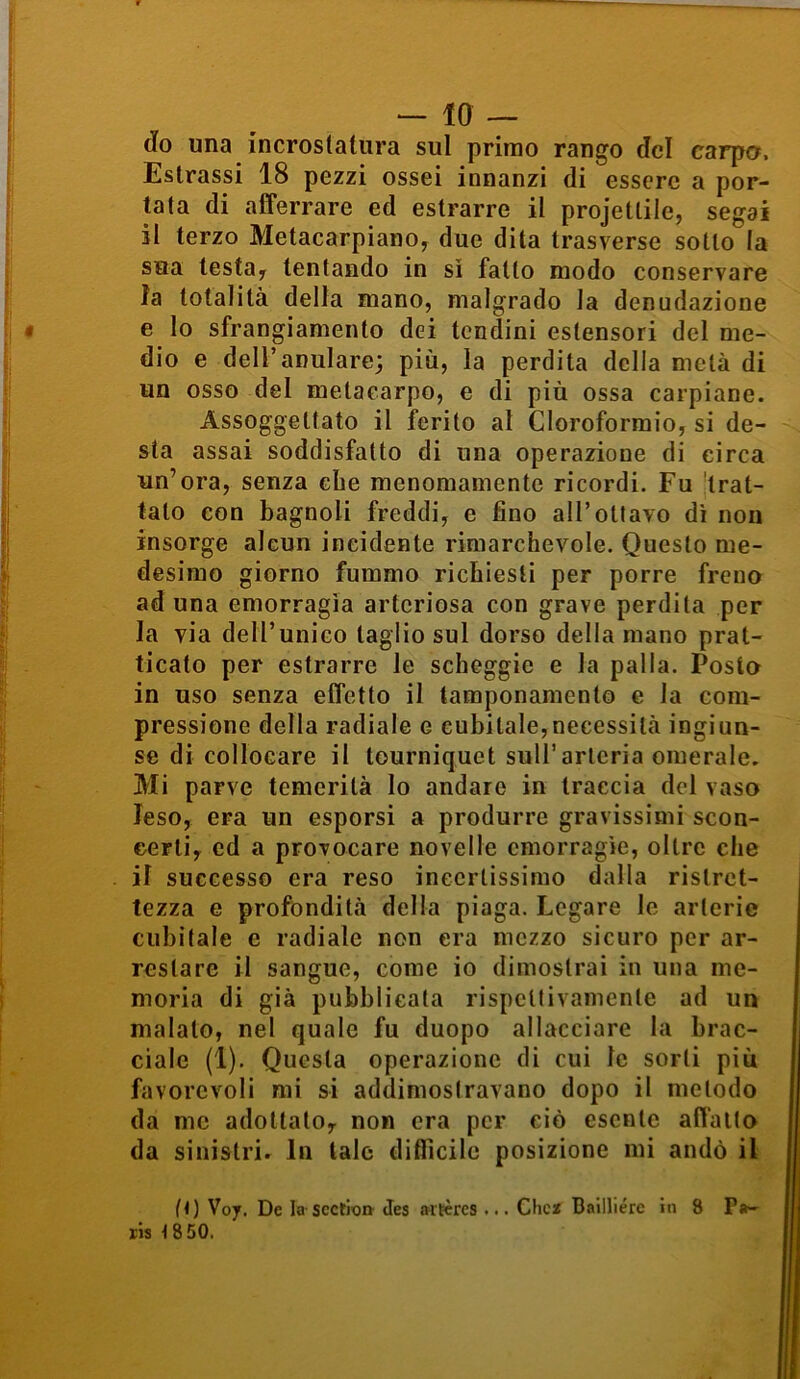 do una incrostatura sul primo rango del carpo. Estrassi 18 pezzi ossei innanzi di essere a por- tata di afferrare ed estrarre il projetlile, segai il terzo Metacarpiano, due dita trasverse sotto la sua lesta, tentando in si fatto modo conservare la totalità della mano, malgrado la denudazione e lo sfrangiamento dei tendini estensori del me- dio e dell’anulare; più, la perdila della metà di un osso del metacarpo, e di più ossa carpiane. Assoggettato il ferito al Cloroformio, si de- sta assai soddisfatto di una operazione di circa un’ora, senza ebe menomamente ricordi. Fu trat- tato con bagnoli freddi, e fino all’ottavo di non insorge alcun incidente rimarchevole. Questo me- desimo giorno fummo richiesti per porre freno aduna emorragìa arteriosa con grave perdita per la via dell’unico taglio sul dorso della mano prat- icato per estrarre le scheggio e la palla. Posto in uso senza effetto il tamponamento e la com- pressione della radiale e cubitale,necessità ingiun- se di collocare il tourniquet sull’arteria omerale. Mi parve temerità Io andare in traccia del vaso leso, era un esporsi a produrre gravissimi scon- certi, ed a provocare novelle emorragìe, oltre che il successo era reso incertissimo dalla ristret- tezza e profondità della piaga. Legare le arterie cubitale e radiale non era mezzo sicuro per ar- restare il sangue, come io dimostrai in una me- moria di già pubblicala rispettivamente ad un malato, nel quale fu duopo allacciare la brac- ciale (1). Questa operazione di cui le sorti più favorevoli mi si addimostravano dopo il metodo da me adottato, non era per ciò esente affatto da sinistri. In tale difficile posizione mi andò il (i) V07. De la scction Jes aitères ... Chc2 Bailliérc in 8 Pa- ris i 850.