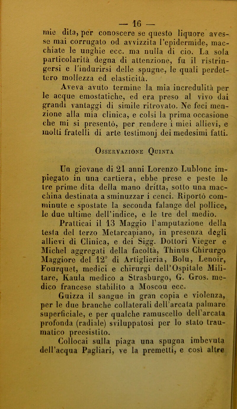 mie dita, per conoscere se questo liquore aves- se mai corrugato od avvizzita l’epidermide, mac- chiate le unghie ecc. ma nulla di ciò. La sola particolarità degna di attenzione, fu il ristrin- gersi e l’indurirsi delle spugne, le quali perdet- tero mollezza ed elasticità. Aveva avuto termine la mia incredulità per le acque emostatiche, ed era preso al vivo dai grandi vantaggi di simile ritrovato. Ne feci men- zione alla mia clinica, e colsi la prima occasione che mi si presentò, per rendere i miei allievi, e molti fratelli di arte teslimonj dei medesimi fatti. Osservazione Quinta Un giovane di 21 anni Lorenzo Lublonc im- piegato in una cartiera, ebbe prese e peste le tre prime dita della mano dritta, sotto una mac- china destinata a sminuzzar i cenci. Riportò com- minute e spostate la seconda falange del pollice, le due ultime dell’indice, e le tre del medio. Pratticai il 13 Maggio Yamputazione della testa del terzo Metarcapiano, in presenza degli allievi di Clinica, e dei Sigg. Dottori Vieger e Michel aggregati della facoltà, Thinus Chirurgo Maggiore del 12° di Artiglieria, Bolu, Lenoir, Fourquet, medici e chirurgi dell’Ospitale Mili- tare, Kaula medico a Strasburgo, G. Gros. me- dico francese stabilito a Moscou ecc. Guizza il sangue in gran copia e violenza, per le due branche collaterali dell'arcata palmare superficiale, e per qualche ramuscello dell’arcata profonda (radiale) sviluppatosi per lo stalo trau- matico precsistito. Collocai sulla piaga una spugna imbevuta dell’acqua Pagliari, ye la premetti, e così altre