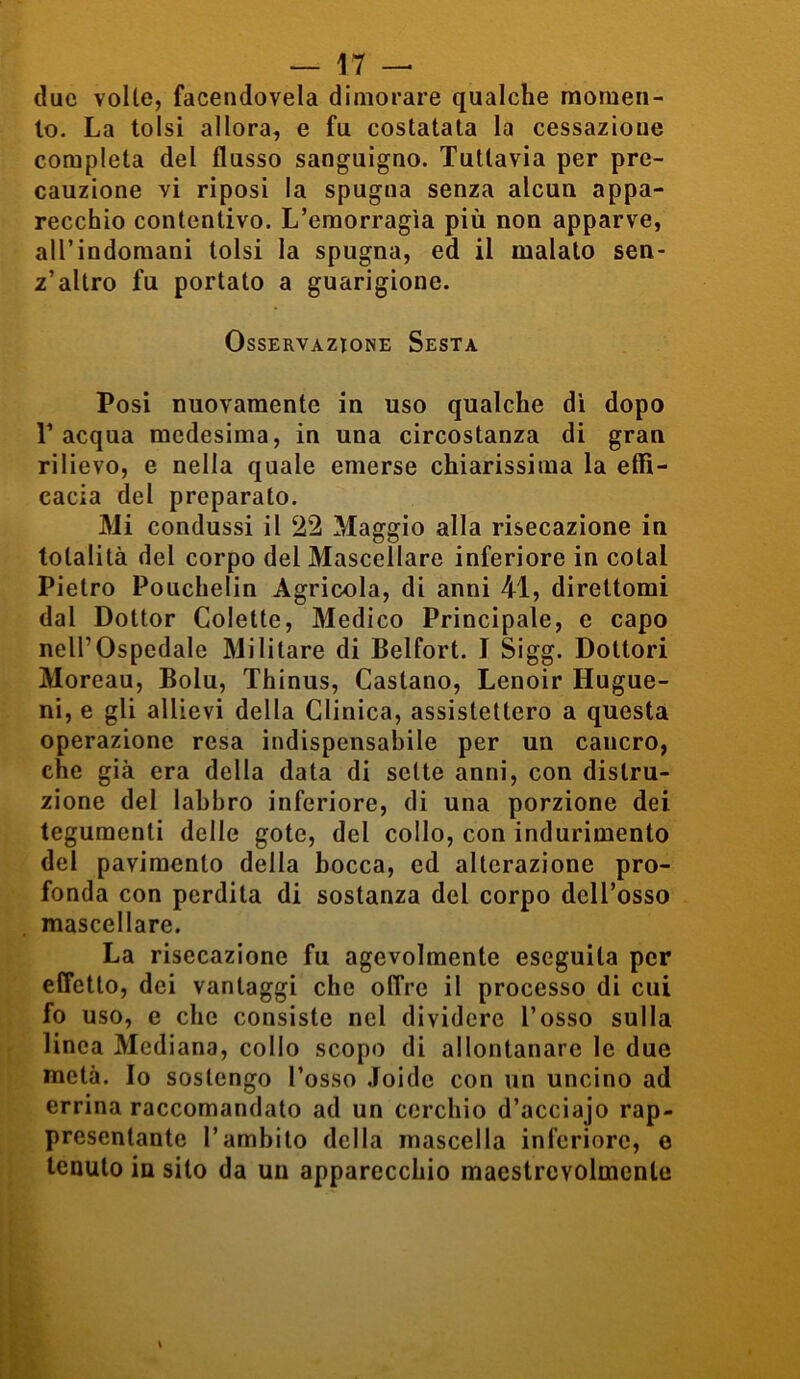 due volle, facendovela dimorare qualche momen- to. La tolsi allora, e fu costatata la cessazione completa del flusso sanguigno. Tuttavia per pre- cauzione vi riposi la spugna senza alcun appa- recchio contentivo. L’emorragìa più non apparve, all’indomani tolsi la spugna, ed il malato sen- z’altro fu portato a guarigione. Osservazione Sesta Posi nuovamente in uso qualche di dopo T acqua medesima, in una circostanza di gran rilievo, e nella quale emerse chiarissima la effi- cacia del preparato. Mi condussi il 22 Maggio alla risecazione in totalità del corpo del Mascellare inferiore in colai Pietro Pouchelin Agricola, di anni 41, direttomi dal Dottor Colette, Medico Principale, e capo nell’Ospedale Militare di Belfort. I Sigg. Dottori Moreau, Bolu, Thinus, Castano, Lenoir Hugue- ni, e gli allievi della Clinica, assistettero a questa operazione resa indispensabile per un cancro, che già era della data di sette anni, con distru- zione del labbro inferiore, di una porzione dei tegumenti delle gote, del collo, con indurimento del pavimento della bocca, ed alterazione pro- fonda con perdita di sostanza del corpo dell’osso mascellare. La risecazione fu agevolmente eseguita per effetto, dei vantaggi che offre il processo di cui fo uso, e clic consiste nel dividere l’osso sulla linea Mediana, collo scopo di allontanare le due metà. Io sostengo l’osso ioide con un uncino ad errina raccomandato ad un cerchio d’acciajo rap- presentante l’ambito della mascella inferiore, e tenuto in sito da un apparecchio maestrevolmente \