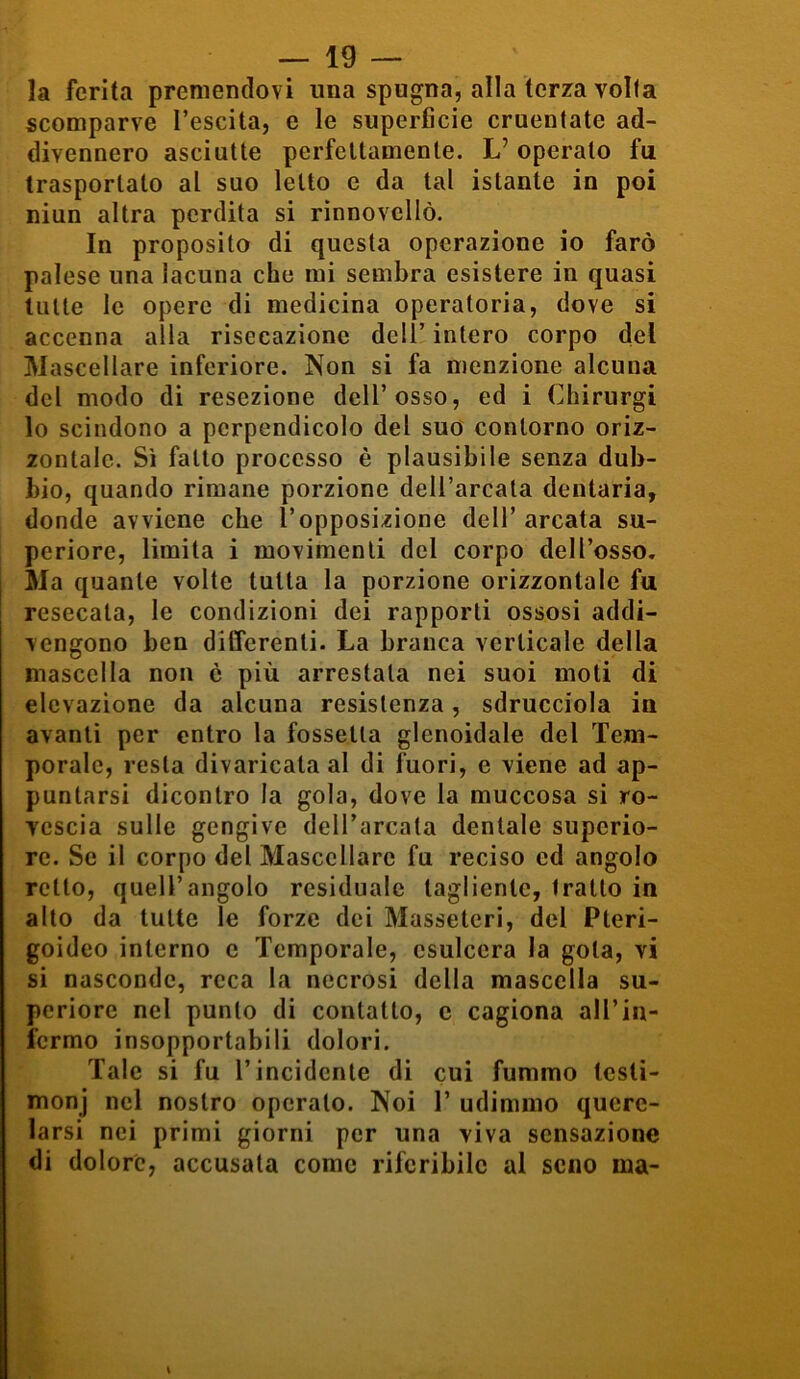 la ferita premendovi ima spugna, alla terza volta scomparve I’escita, e le superficie cruentate ad- divennero asciutte perfettamente. L’operalo fu trasportalo al suo letto e da tal istante in poi niun altra perdita si rinnovcllò. In proposito di questa operazione io farò palese una lacuna che mi sembra esistere in quasi tutte le opere di medicina operatoria, dove si accenna alla risecazione dell’ intero corpo del Mascellare inferiore. Non si fa menzione alcuna del modo di resezione dell’osso, ed i Chirurgi lo scindono a perpendicolo del suo contorno oriz- zontale. Sì fallo processo è plausibile senza dub- bio, quando rimane porzione dell’arcata dentaria, donde avviene che l’opposizione dell’ arcata su- periore, limita i movimenti del corpo dell’osso. Ma quante volte tutta la porzione orizzontale fu resecata, le condizioni dei rapporti ossosi addi- vengono ben differenti. La branca verticale della mascella non è più arrestala nei suoi moti di elevazione da alcuna resistenza, sdrucciola in avanti per entro la fossetta glenoidale del Tem- porale, resta divaricala al di fuori, e viene ad ap- puntarsi dicontro la gola, dove la muccosa si ro- vescia sulle gengive dell’arcata dentale superio- re. Se il corpo del Mascellare fu reciso ed angolo retto, quell’angolo residuale tagliente, fratto in alto da tutte le forze dei Masseteri, del Pteri- goideo interno c Temporale, esulcera la gota, vi si nasconde, reca la necrosi della mascella su- periore nel punto di contatto, e cagiona all’in- fermo insopportabili dolori. Tale si fu l’incidente di cui fummo lesli- monj nel nostro operalo. Noi V udimmo quere- larsi nei primi giorni per una viva sensazione di dolore, accusala come riferibile al seno ma-