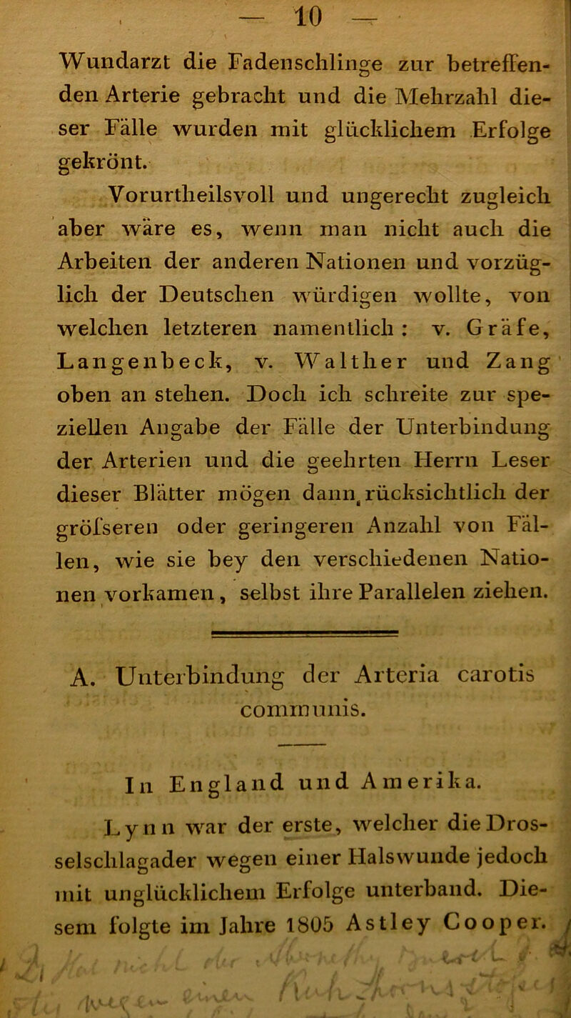 1 Wundarzt die Fadenschlinge zur betreffen- den Arterie gebracht und die Mehrzahl die- ser Fälle wurden mit glücklichem Erfolge gekrönt. Vorurtheilsvoll und ungerecht zugleich aber wäre es, wenn man nicht auch die Arbeiten der anderen Nationen und vorzüg- lich der Deutschen würdigen wollte, von welchen letzteren namentlich: v. Gräfe, Langenbeck, v. Walther und Zang oben an stehen. Doch ich schreite zur spe- ziellen Angabe der Fälle der Unterbindung der Arterien und die geehrten Herrn Leser dieser Blätter mögen dann,rücksichtlich der grölseren oder geringeren Anzahl von Fäl- len, wie sie bey den verschiedenen Natio- nen vorkamen , selbst ihre Parallelen ziehen. A. Unterbindung der Arteria carotis communis. In England und Amerika. Ly n n war der erste, welcher die Dros- selschlagader wegen einer Halswunde jedoch mit unglücklichem Erfolge unterband. Die- folgte im Jahre 1805 Astley sem