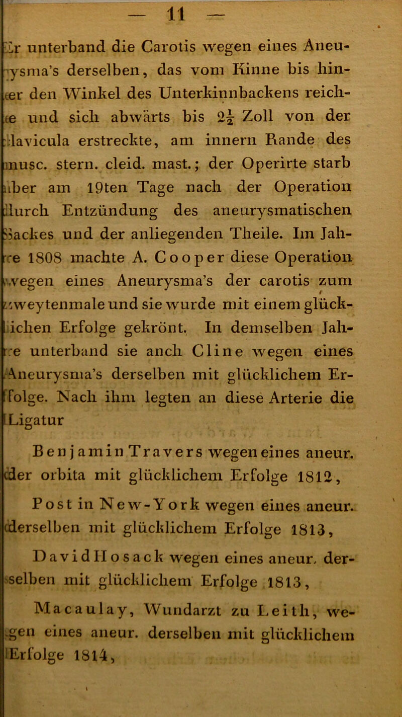 ür unterband die Carotis wegen eines Aneu- ysma’s derselben, das vom Kinne bis hin- ter den Winkel des Unterkinnbackens reich- te und sich abwärts bis 2^ Zoll von der : lavicula erstreckte, am innern Rande des inusc. stern. cleid. mast.; der Operirte starb aber am I9ten Tage nach der Operation durch Entzündung des aneurysmatischen dackes und der anliegenden Theile. Im Jah- re 1808 machte A. Cooper diese Operation wegen eines Aneurysma’s der carotis zuin iswey tenmale und sie wurde mit einem glück- ichen Erfolge gekrönt. In demselben Jah- re unterband sie auch Cline wegen eines .Aneurysma’s derselben mit glücklichem Er- folge. Nach ihm legten an diese Arterie die Ligatur BenjaminTravers wegen eines aneur. ider orbita mit glücklichem Erfolge 1812, PostinNew-York wegen eines aneur. (derselben mit glücklichem Erfolge 1813, D a v i d II o s a c k wegen eines aneur. der- selben mit glücklichem Erfolge 1813, Macaulay, Wundarzt zu Leith, we- .gen eines aneur. derselben mit glücklichem (Erfolge 1814, \