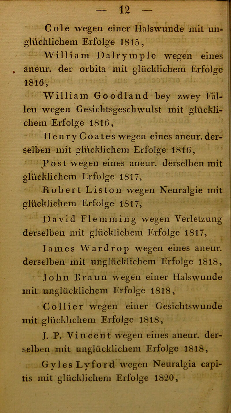 Cole wegen einer Halswunde mit un- glüchlichem Erfolge 1815, William Dalrymple wegen eines * aneur. der orbita mit glücklichem Erfolge 1816, William Goodland bey zwey Fäl- len wegen Gesiclitsgeschwulst mit glückli- chem Erfolge 1816, HenryCoates wegen ein es aneur. der- selben mit glücklichem Erfolge 1816, Post wegen eines aneur. derselben mit glücklichem Erfolge 1817, Robert Liston wegen Neuralgie mit glücklichem Erfolge 1817, David Flemming wegen Verletzung derselben mit glücklichem Erfolge 1817, James Wardrop wegen eines aneur. derselben mit unglücklichem Erfolge 1818, John Braun wegen einer Hals wunde mit unglücklichem Erfolge 1818, Collier wegen einer Gesichtswunde mit glücklichem Erfolge 1818, J. P. Vincent wegen eines aneur. der- selben mit unglücklichem Erfolge 1818, Gyles Lyford wegen Neuralgia capi- tis mit glücklichem Erfolge 1S20,