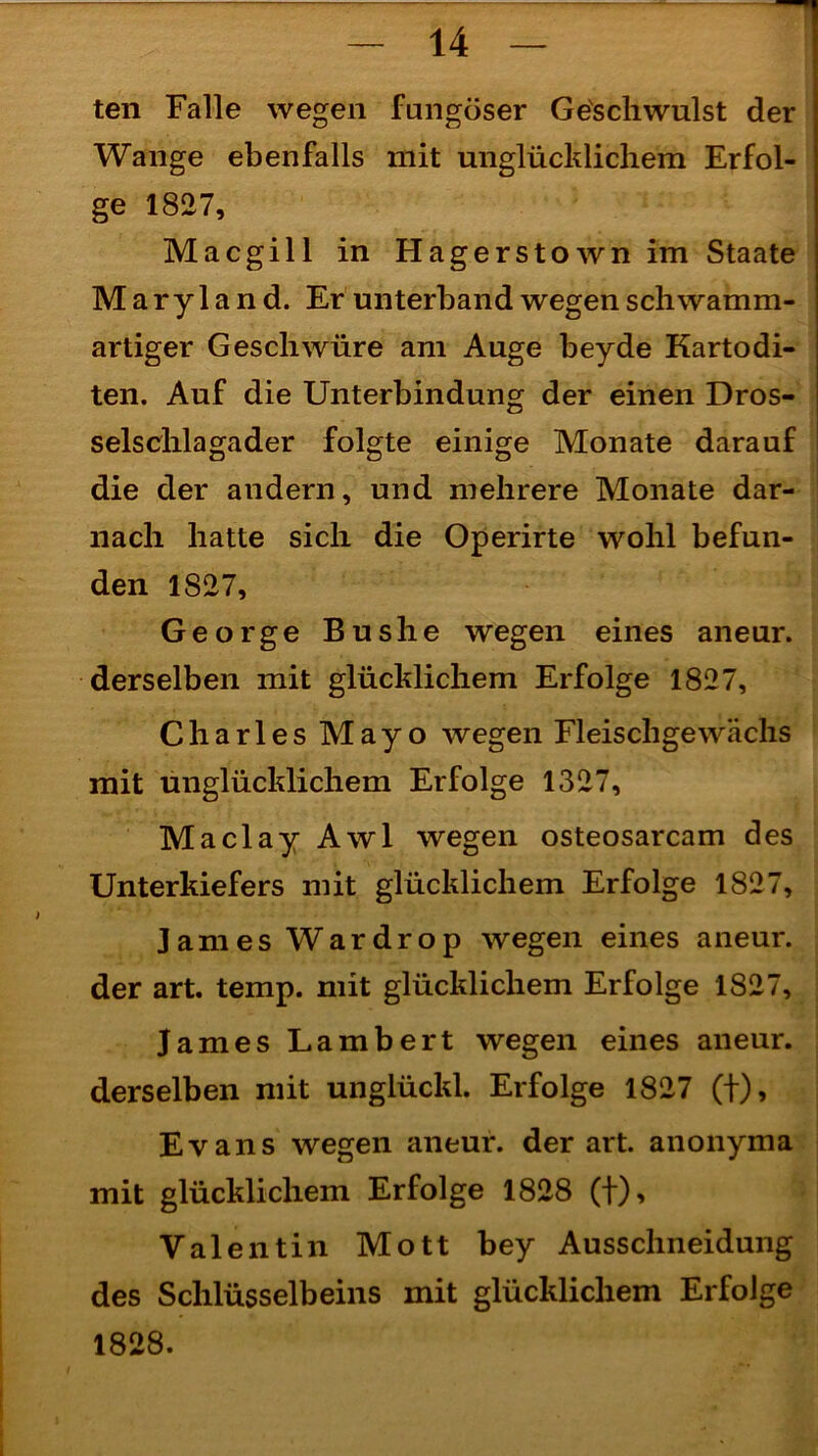 ten Falle wegen fnngöser Geschwulst der Wange ebenfalls mit unglücklichem Erfol- ge 1827, Macgill in Hagerstownim Staate Maryland. Er unterband wegen schwamm- artiger Geschwüre am Auge beyde Kartodi- ten. Auf die Unterbindung der einen Dros- selschlagader folgte einige Monate darauf die der andern, und mehrere Monate dar- nach hatte sich die Operirte wohl befun- den 1827, George Bus he wegen eines aneur. derselben mit glücklichem Erfolge 1827, Charles Mayo wegen Fleischgewächs mit unglücklichem Erfolge 1327, Maclay Awl wegen osteosarcam des Unterkiefers mit glücklichem Erfolge 1827, James Wardrop wegen eines aneur. der art. temp. mit glücklichem Erfolge 1827, James Lambert wegen eines aneur. derselben mit unglückl. Erfolge 1827 (f), Evans wegen aneur. derart, anonyma mit glücklichem Erfolge 1828 (f), Valentin Mott bey Ausschneidung des Schlüsselbeins mit glücklichem Erfolge 1828.