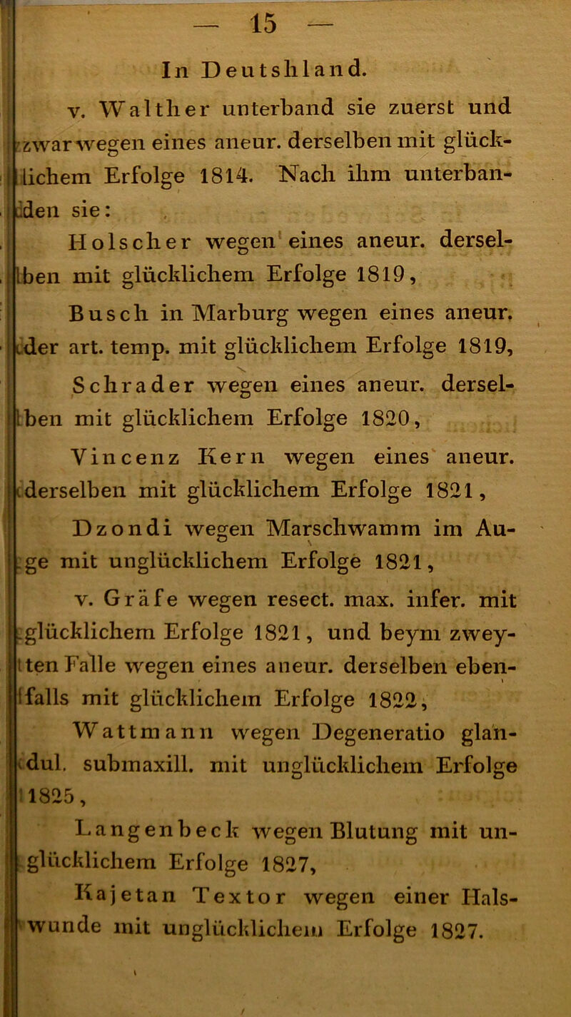 In Deutshland. v. Walther unterband sie zuerst und | - zwar wegen eines aneur. derselben mit glück- j lichem Erfolge 1814. Nach ihm unterban- i üden sie: Hölscher wegen eines aneur. dersel- ben mit glücklichem Erfolge 1819, Busch in Marburg wegen eines aneur. ider art. temp. mit glücklichem Erfolge 1819, Schräder wegen eines an eur. dersel- ben mit glücklichem Erfolge 1820, Vincenz Kern wegen eines aneur. i derselben mit glücklichem Erfolge 1821, Dzondi wegen Marschwamm im Au- ge mit unglücklichem Erfolge 1821, v. Gräfe wegen resect. max. infer. mit .glücklichem Erfolge 1821, und beym zwey- tten Falle wegen eines aneur. derselben eben- iFalls mit glücklichem Erfolge 1822, Wattmann wegen Degeneratio glan- dul. submaxill. mit unglücklichem Erfolge 1825, Langen heck wegen Blutung mit un- glücklichem Erfolge 1827, Kajetan Textor wegen einer Hals- wunde mit unglücklichem Erfolge 1827.