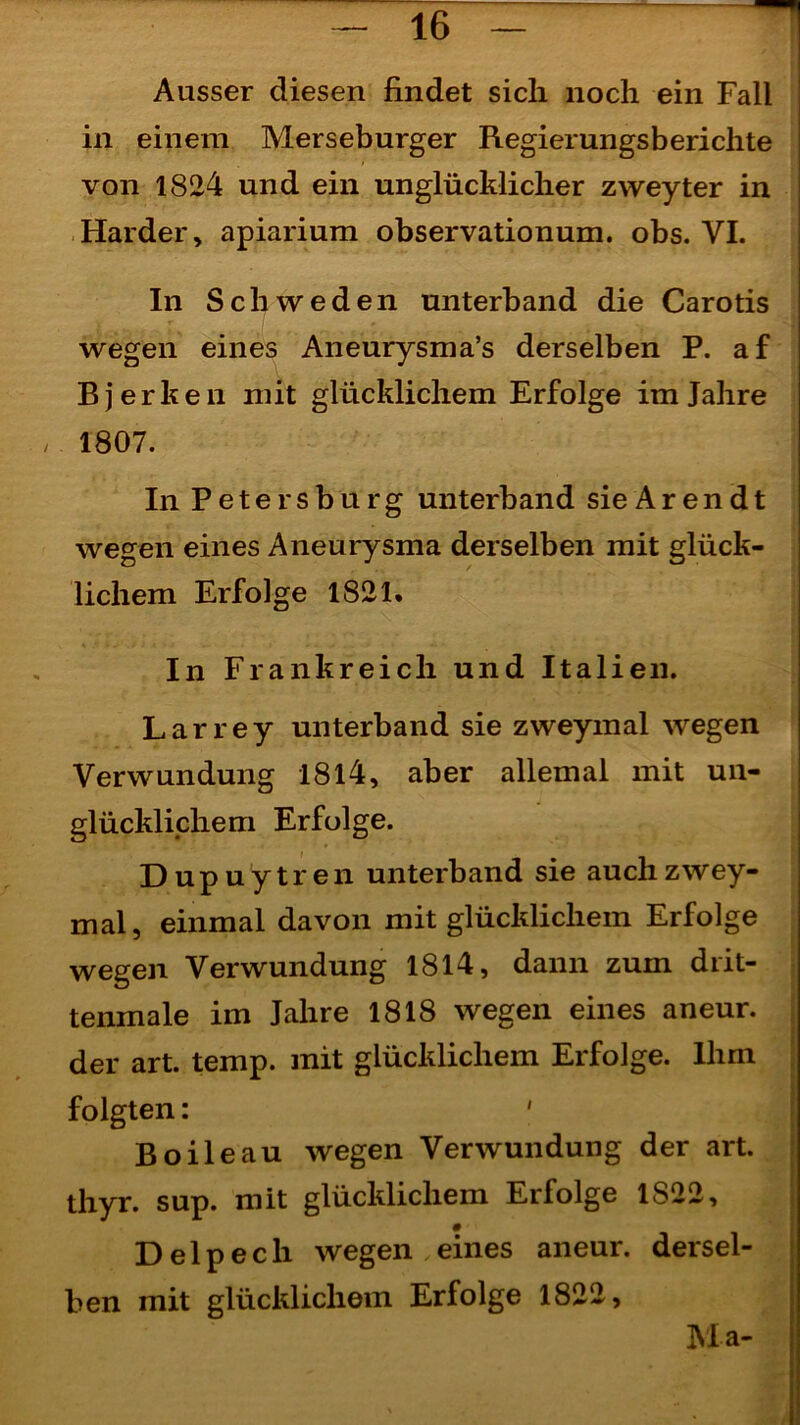 i Ausser diesen findet sich noch ein Fall in einem Merseburger Regierungs berichte von 1824 und ein unglücklicher zweyter in Harder, apiarium observationum. obs. VI. In Schweden unterband die Carotis wegen eines Aneurysma’s derselben P. af Rjerken mit glücklichem Erfolge im Jahre / 1807. In Petersburg unterband sie A r e n d t wegen eines Aneurysma derselben mit glück- lichem Erfolge 1821. In Frankreich und Italien. Larrey unterband sie zweymal wegen Verwundung 1814, aber allemal mit un- glücklichem Erfolge. Dupuytren unterband sie auch zwey- mal, einmal davon mit glücklichem Erfolge wegen Verwundung 1814, dann zum drit- tenmale im Jahre 1818 wegen eines aneur. der art. temp. mit glücklichem Erfolge. Ihm folgten: ' Boileau wegen Verwundung der art. thyr. sup. mit glücklichem Erfolge 1822, D e 1 p e c h wegen , eines aneur. dersel- ben mit glücklichem Erfolge 1822, Ma-