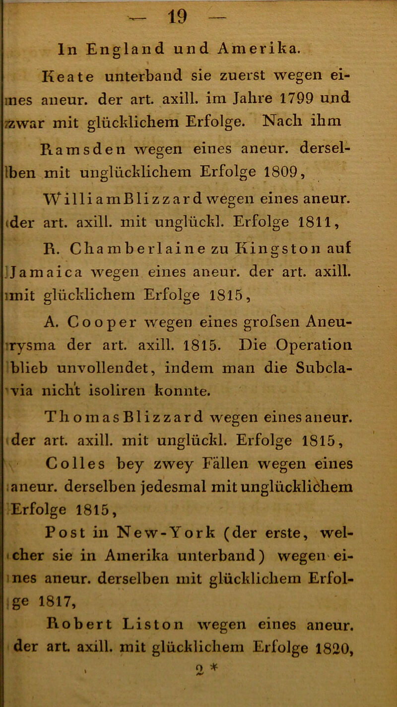ln England und Amerika. Keate unterband sie zuerst wegen ei- mes aneur. der art. axill. im Jahre 1799 und ?zwar mit glücklichem Erfolge. Nach ihm Ramsden wegen eines aneur. dersel- ben mit unglücklichem Erfolge 1809, WilliamBlizzard wegen eines aneur. (der art. axill. mit unglückl. Erfolge 1811, R. C h a m b e r 1 a i n e zu Kingston auf Jamaica wegen eines aneur. der art. axill. imit glücklichem Erfolge 1815, A. Cooper wegen eines grofsen Aneu- rysma der art. axill. 1815. Die Operation blieb unvollendet, indem man die Subcla- via nicht isoliren konnte. ThomasBlizzard wegen eines aneur. der art. axill. mit unglückl. Erfolge 1815, Co 11 es bey zwey Fällen wegen eines aneur. derselben jedesmal mit unglücklichem Erfolge 1815, Post in New-York (der erste, wel- cher sie in Amerika unterband) wegen ei- nes aneur. derselben mit glücklichem Erfol- ge 1817, Robert Liston wegen eines aneur. der art axill. mit glücklichem Erfolge 1820, > o *