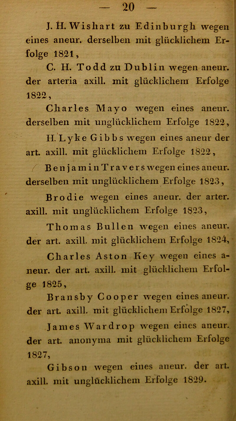 J. H. Wishart zu Edinburgh wegen eines aneur. derselben mit glücklichem Er- folge 1821, C. H. Todd zu Dublin wegen aneur. der arteria axill. mit glücklichem Erfolge 1822, Charles Mayo wegen eines aneur. derselben mit unglücklichem Erfolge 1822, II. Lyke Gibbs wegen eines aneur der art. axill. mit glücklichem Erfolge 1822, f BenjaminTravers wegen eines aneur. derselben mit unglücklichem Erfolge 1823, Br o die wegen eines aneur. der arter. axill. mit unglücklichem Erfolge 1823, Thomas Bullen wegen eines aneur. der art. axill. mit glücklichem Erfolge 1824, Charles Aston Key wegen eines a- neur. der art. axill. mit glücklichem Erfol- ge 1825, Bransby Cooper wegen eines aneur. der art. axill. mit glücklichem Erfolge 1827, James Wardrop wegen eines aneur. der art. anonyina mit glücklichem Erfolge 1827, Gibson wegen eines aneur. der art. axill. mit unglücklichem Erfolge 1829.