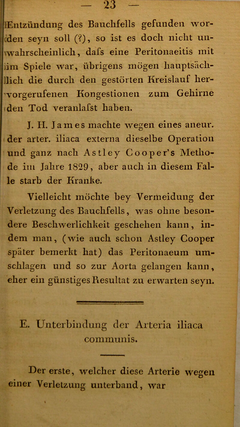 [Entzündung des Bauchfells gefunden wor- den seyn soll (?), so ist es doch nicht un- wahrscheinlich, dafs eine Peritonaeitis mit iim Spiele war, übrigens mögen hauptsäch- lich die durch den gestörten Kreislauf her- vorgerufenen Kongestionen zum Gehirne den Tod veranlafst haben. J. H. James machte wegen eines aneur. der arter. iliaca externa dieselbe Operation und ganz nach Astley Cooper’s Metho- de im Jahre 1829, aber auch in diesem Fal- le starb der Kranke. Vielleicht möchte bey Vermeidung der Verletzung des Bauchfells, was ohne beson- dere Beschwerlichkeit geschehen kann, in- dem man, (wie auch schon Astley Cooper später bemerkt hat) das Peritonaeum Um- schlagen und so zur Aorta gelangen kann, eher ein günstiges Piesultat zu erwarten seyn. E. Unterbindung der Arteria iliaca communis. Der erste, welcher diese Arterie wegen einer Verletzung unterband, war