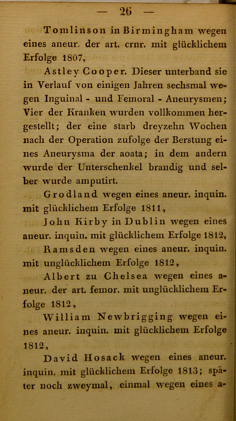 Tomlinson in Birmingham wegen eines aneur, der art. crnr. mit glücklichem Erfolge 1807, i Astley Cooper. Dieser unterband sie in Verlauf von einigen Jahren sechsmal we- gen Inguinal - und Femoral - Aneurysmen ; Vier der Kranken wurden vollkommen her- gestellt; der eine starb dreyzehn Wochen nach der Operation zufolge der Berstung ei- nes Aneurysma der aoata; in dem andern wurde der Unterschenkel brandig und sel- ber wurde amputirt. Grodland wegen eines aneur. inquin. mit glücklichem Erfolge 1811, John Kirby in Dublin wegen eines aneur. inquin. mit glücklichem Erfolge 1812, Ra ms den wegen eines aneur. inquin. mit unglücklichem Erfolge 1812, Albert zu Chelsea wegen eines a- neur. der art. femor. mit unglücklichem Er- folge 1812, William Newbrigging wegen ei- nes aneur. inquin. mit glücklichem Erfolge 1812, David Hosack wegen eines aneur. inquin. mit glücklichem Erfolge 1813; spä- ter noch zweymal, einmal wegen eines a-