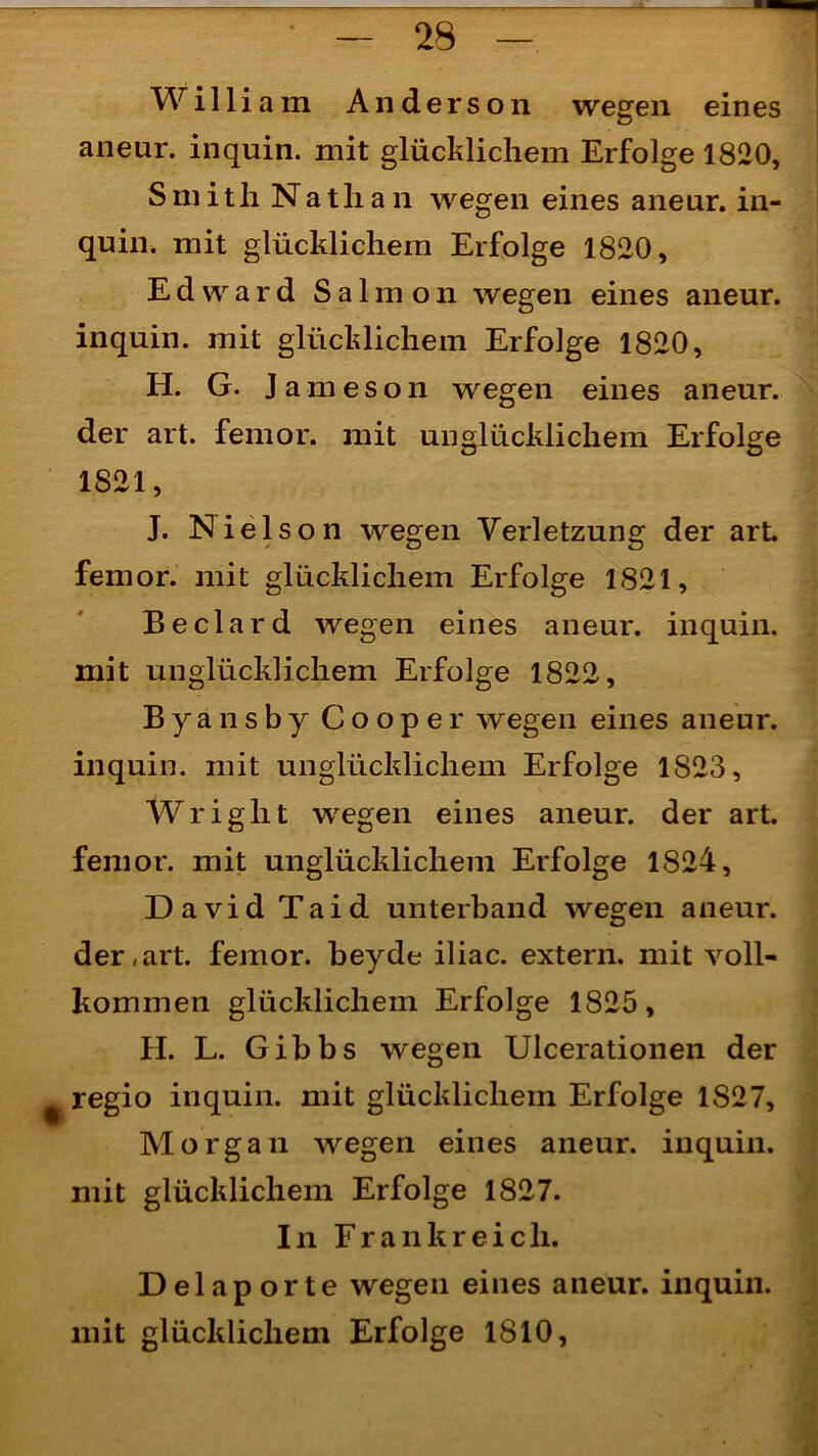 William Anderson wegen eines aneur. inquin. mit glücklichem Erfolge 1820, Smith Nathan wegen eines aneur. in- quin. mit glücklichem Erfolge 1820, Edward Salmon wegen eines aneur. inquin. mit glücklichem Erfolge 1820, H. G. Jameson wegen eines aneur. der art. femor. mit unglücklichem Erfolge 1821, J. Nielson wegen Verletzung der art. femor. mit glücklichem Erfolge 1821, Beclard wegen eines aneur. inquin. mit unglücklichem Erfolge 1822, Byansby Cooper wegen eines aneur. inquin. mit unglücklichem Erfolge 1823, Wright wegen eines aneur. der art. femor. mit unglücklichem Erfolge 1824, David Taid unterband wegen aneur. der,art. femor. beyde iliac. extern, mit voll- kommen glücklichem Erfolge 1825, H. L. Gibbs wegen Ulcerationen der regio inquin. mit glücklichem Erfolge 1827, Morgan wegen eines aneur. inquin. mit glücklichem Erfolge 1827. In Frankreich. Delaporte wegen eines aneur. inquin. mit glücklichem Erfolge 1810,