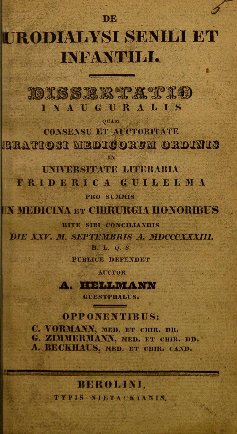 DE 11JR0DIALYSI SENILI ET INFANTILI. I N A U G U R A L I S «JUA.IVI CONSENSU ET AUCTORITATE Baa2>a8©iwrai ©aanana in UNIVERSITATE LITERxlRIA FRIDERICA GUILELMA PRO SUMMIS N MEDICINA et CHIRURGIA HONORIBUS RITE SIBI CONCILIANDIS DIE XXV. M. SEPTEMBRIS A. MDCCCXXXI1I. H. L. Q. s! PUBLICE DEPENDET AUCTOR A. HELLMANN GUESTPIIALUS. OPPONENTIBUS: C. VORMANN, med. et ciiir. dr< G. ZIMMERMANN, med. et cum. dd. A. IIECKIIAUS, med. et chik. cand. BEROLINI, ‘TYPIS 'NIETACKIANIS.