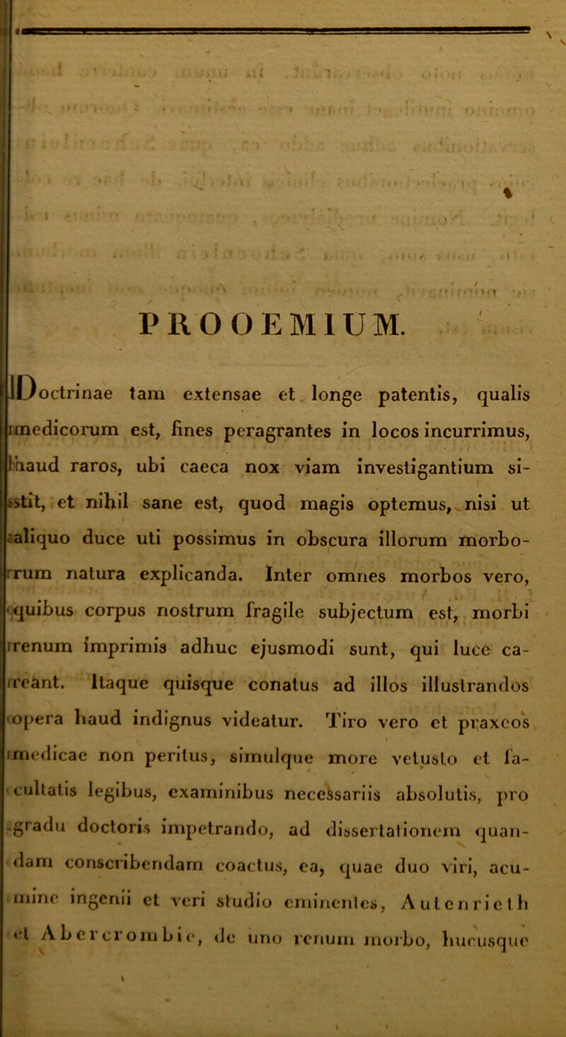 I /i . . *., •• i I - ’ ■ < . r • • . ■ ) • .. , • I : .* 11 iit 2.1' ' • • • / , . * U **♦•• •'» • *.• ‘ • . ;>iff>nn t PROOEMIUM. octrinae tam extensae et longe patentis, qualis i medicorum est, fines peragrantes in locos incurrimus, Faaud raros, ubi caeca nox viam investigantium si- >>tit, et nihil sane est, quod magis optemus, nisi ut ^aliquo duce uti possimus in obscura illorum morbo- j ■ . ■ . • • ’ . - • . . , - rrum natura explicanda. Inter omnes morbos vero, quibus corpus nostrum fragile subjectum est, morbi 7 irenum imprimis adhuc ejusmodi sunt, qui luce ca- rreant. Itaque quisque conatus ad illos illustrandos •opera haud indignus videatur. Tiro vero et praxeos i (medicae non peritus, simulque more vetusto et fa- cultatis legibus, examinibus necessariis absolutis, pro gradu doctoris impetrando, ad dissertationem quan- dam conscribendam coactus, ea, quae duo viri, acu- mine ingenii et veri studio eminentes, Aulenrieth <‘t Abeicrombie, de uno renum morbo, hucusque \ -